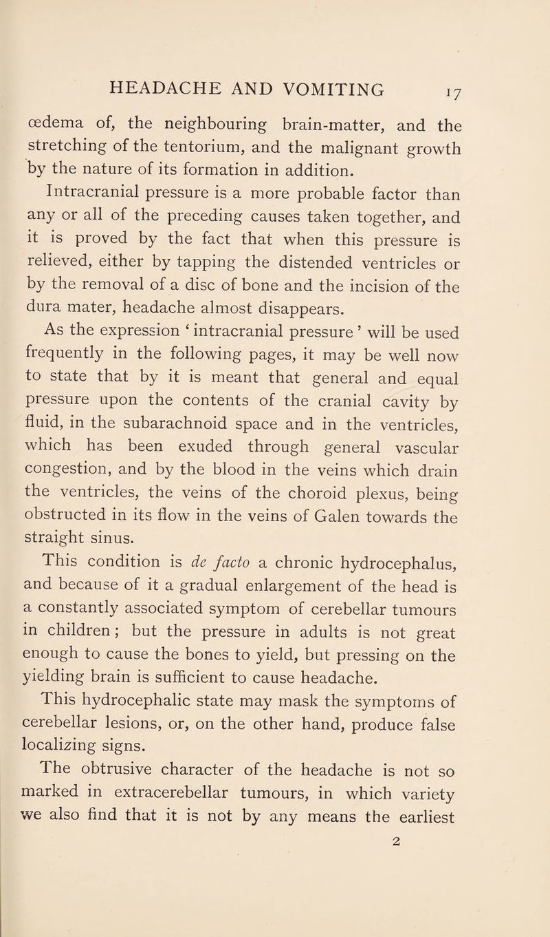 17 oedema of, the neighbouring brain-matter, and the stretching of the tentorium, and the malignant growth by the nature of its formation in addition. Intracranial pressure is a more probable factor than any or all of the preceding causes taken together, and it is proved by the fact that when this pressure is relieved, either by tapping the distended ventricles or by the removal of a disc of bone and the incision of the dura mater, headache almost disappears. As the expression ‘ intracranial pressure ’ will be used frequently in the following pages, it may be well now to state that by it is meant that general and equal pressure upon the contents of the cranial cavity by fluid, in the subarachnoid space and in the ventricles, which has been exuded through general vascular congestion, and by the blood in the veins which drain the ventricles, the veins of the choroid plexus, being obstructed in its flow in the veins of Galen towards the straight sinus. This condition is de facto a chronic hydrocephalus, and because of it a gradual enlargement of the head is a constantly associated symptom of cerebellar tumours in children ; but the pressure in adults is not great enough to cause the bones to yield, but pressing on the yielding brain is sufficient to cause headache. This hydrocephalic state may mask the symptoms of cerebellar lesions, or, on the other hand, produce false localizing signs. The obtrusive character of the headache is not so marked in extracerebellar tumours, in which variety we also find that it is not by any means the earliest 2