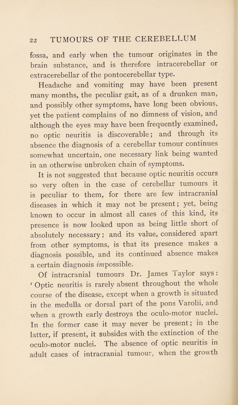 fossa, and early when the tumour originates in the brain substance, and is therefore intracerebellar or extracerebellar of the pontocerebellar type. Headache and vomiting may have been present many months, the peculiar gait, as of a drunken man, and possibly other symptoms, have long been obvious, yet the patient complains of no dimness of vision, and although the eyes may have been frequently examined, no optic neuritis is discoverable; and through its absence the diagnosis of a cerebellar tumour continues somewhat uncertain, one necessary link being wanted in an otherwise unbroken chain of symptoms. It is not suggested that because optic neuritis occurs so very often in the case of cerebellar tumours it is peculiar to them, for there are few intracranial diseases in which it may not be present; yet, being known to occur in almost all cases of this kind, its presence is now looked upon as being little short of absolutely necessary; and its value, considered apart from other symptoms, is that its presence makes a diagnosis possible, and its continued absence makes a certain diagnosis ^possible. Of intracranial tumours Dr. James Taylor says : 4 Optic neuritis is rarely absent throughout the whole course of the disease, except when a growth is situated in the medulla or dorsal part of the pons Varolii, and when a growth early destroys the oculo-motor nuclei. In the former case it may never be present; in the latter, if present, it subsides with the extinction of the oculo-motor nuclei. The absence of optic neuritis in adult cases of intracranial tumour, when the growth