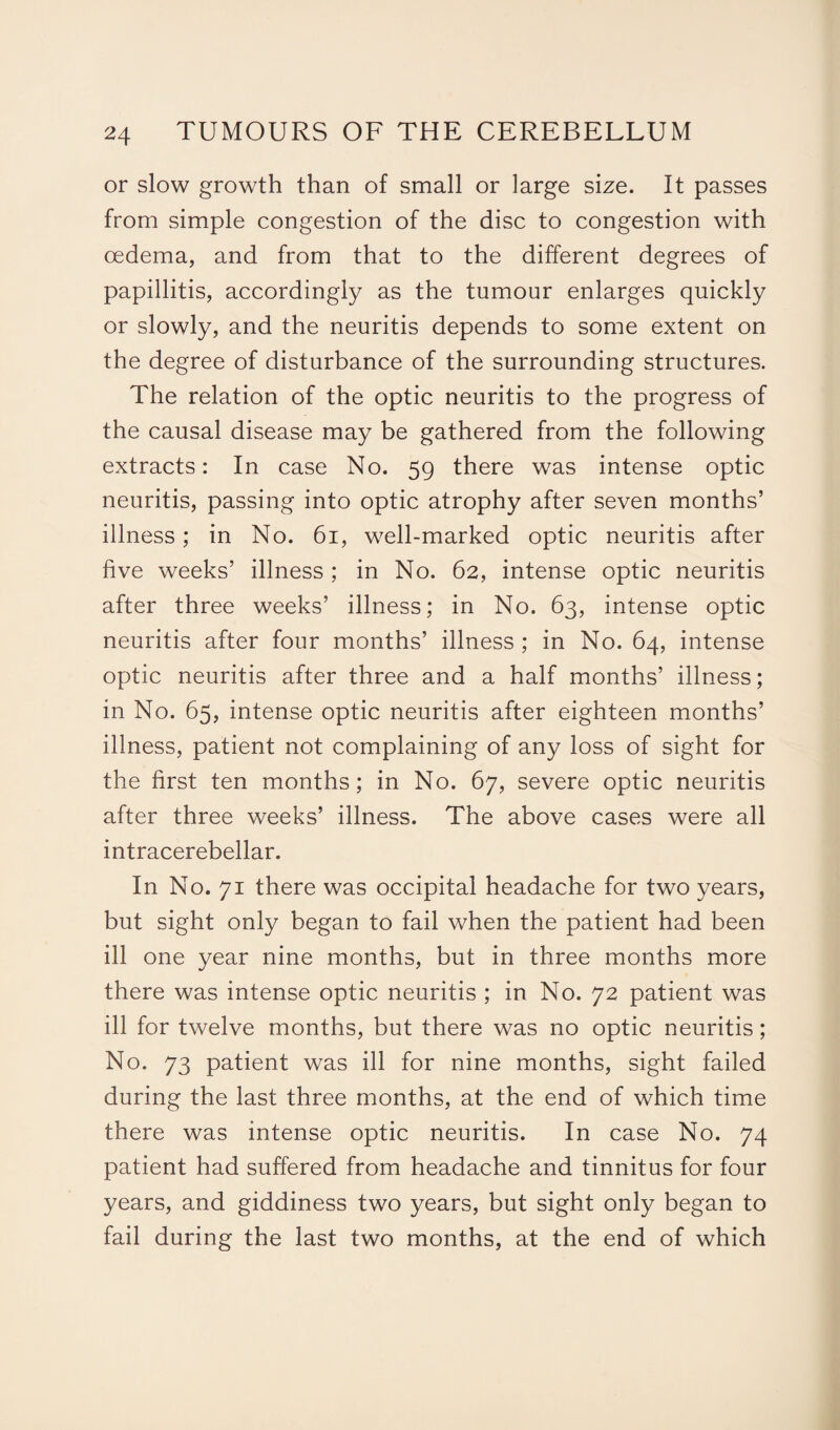 or slow growth than of small or large size. It passes from simple congestion of the disc to congestion with oedema, and from that to the different degrees of papillitis, accordingly as the tumour enlarges quickly or slowly, and the neuritis depends to some extent on the degree of disturbance of the surrounding structures. The relation of the optic neuritis to the progress of the causal disease may be gathered from the following extracts: In case No. 59 there was intense optic neuritis, passing into optic atrophy after seven months’ illness; in No. 61, w^ell-marked optic neuritis after five weeks’ illness ; in No. 62, intense optic neuritis after three weeks’ illness; in No. 63, intense optic neuritis after four months’ illness ; in No. 64, intense optic neuritis after three and a half months’ illness; in No. 65, intense optic neuritis after eighteen months’ illness, patient not complaining of any loss of sight for the first ten months; in No. 67, severe optic neuritis after three weeks’ illness. The above cases were all intracerebellar. In No. 71 there was occipital headache for two years, but sight only began to fail when the patient had been ill one year nine months, but in three months more there was intense optic neuritis ; in No. 72 patient was ill for twelve months, but there was no optic neuritis; No. 73 patient was ill for nine months, sight failed during the last three months, at the end of which time there was intense optic neuritis. In case No. 74 patient had suffered from headache and tinnitus for four years, and giddiness two years, but sight only began to fail during the last two months, at the end of which