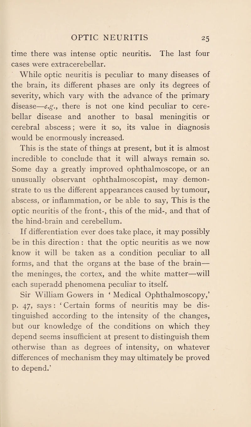 time there was intense optic neuritis. The last four cases were extracerebellar. While optic neuritis is peculiar to many diseases of the brain, its different phases are only its degrees of severity, which vary with the advance of the primary disease—e.g., there is not one kind peculiar to cere¬ bellar disease and another to basal meningitis or cerebral abscess; were it so, its value in diagnosis would be enormously increased. This is the state of things at present, but it is almost incredible to conclude that it will always remain so. Some day a greatly improved ophthalmoscope, or an unusually observant ophthalmoscopist, may demon¬ strate to us the different appearances caused by tumour, abscess, or inflammation, or be able to say, This is the optic neuritis of the front-, this of the mid-, and that of the hind-brain and cerebellum. If differentiation ever does take place, it may possibly be in this direction: that the optic neuritis as we now know it will be taken as a condition peculiar to all forms, and that the organs at the base of the brain— the meninges, the cortex, and the white matter—will each superadd phenomena peculiar to itself. Sir William Gowers in ‘ Medical Ophthalmoscopy,’ p. 47, says : 4 Certain forms of neuritis may be dis¬ tinguished according to the intensity of the changes, but our knowledge of the conditions on which they depend seems insufficient at present to distinguish them otherwise than as degrees of intensity, on whatever differences of mechanism they may ultimately be proved to depend.’