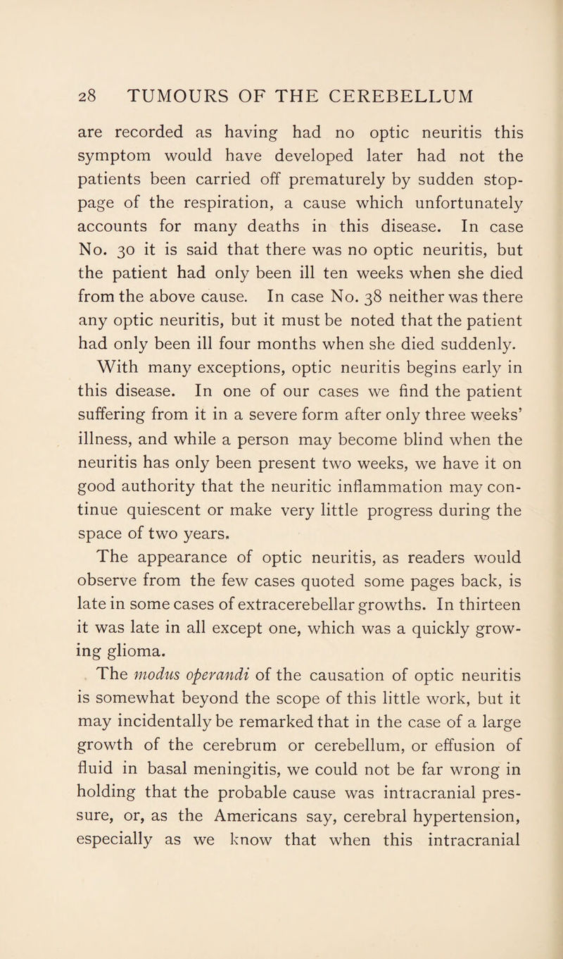 are recorded as having had no optic neuritis this symptom would have developed later had not the patients been carried off prematurely by sudden stop¬ page of the respiration, a cause which unfortunately accounts for many deaths in this disease. In case No. 30 it is said that there was no optic neuritis, but the patient had only been ill ten weeks when she died from the above cause. In case No. 38 neither was there any optic neuritis, but it must be noted that the patient had only been ill four months when she died suddenly. With many exceptions, optic neuritis begins early in this disease. In one of our cases we find the patient suffering from it in a severe form after only three weeks’ illness, and while a person may become blind when the neuritis has only been present two weeks, we have it on good authority that the neuritic inflammation may con¬ tinue quiescent or make very little progress during the space of two years. The appearance of optic neuritis, as readers would observe from the few cases quoted some pages back, is late in some cases of extracerebellar growths. In thirteen it was late in all except one, which was a quickly grow¬ ing glioma. The modus operandi of the causation of optic neuritis is somewhat beyond the scope of this little work, but it may incidentally be remarked that in the case of a large growth of the cerebrum or cerebellum, or effusion of fluid in basal meningitis, we could not be far wrong in holding that the probable cause was intracranial pres¬ sure, or, as the Americans say, cerebral hypertension, especially as we know that when this intracranial