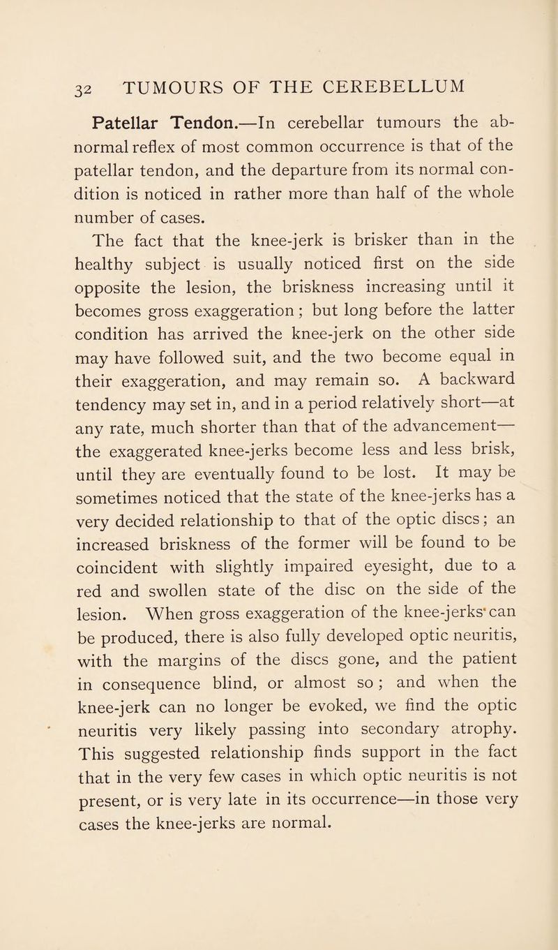 Patellar Tendon.—In cerebellar tumours the ab¬ normal reflex of most common occurrence is that of the patellar tendon, and the departure from its normal con¬ dition is noticed in rather more than half of the whole number of cases. The fact that the knee-jerk is brisker than in the healthy subject is usually noticed first on the side opposite the lesion, the briskness increasing until it becomes gross exaggeration; but long before the latter condition has arrived the knee-jerk on the other side may have followed suit, and the two become equal in their exaggeration, and may remain so. A backward tendency may set in, and in a period relatively short—at any rate, much shorter than that of the advancement— the exaggerated knee-jerks become less and less brisk, until they are eventually found to be lost. It may be sometimes noticed that the state of the knee-jerks has a very decided relationship to that of the optic discs; an increased briskness of the former will be found to be coincident with slightly impaired eyesight, due to a red and swollen state of the disc on the side of the lesion. When gross exaggeration of the knee-jerks'can be produced, there is also fully developed optic neuritis, with the margins of the discs gone, and the patient in consequence blind, or almost so; and when the knee-jerk can no longer be evoked, we find the optic neuritis very likely passing into secondary atrophy. This suggested relationship finds support in the fact that in the very few cases in which optic neuritis is not present, or is very late in its occurrence—in those very cases the knee-jerks are normal.