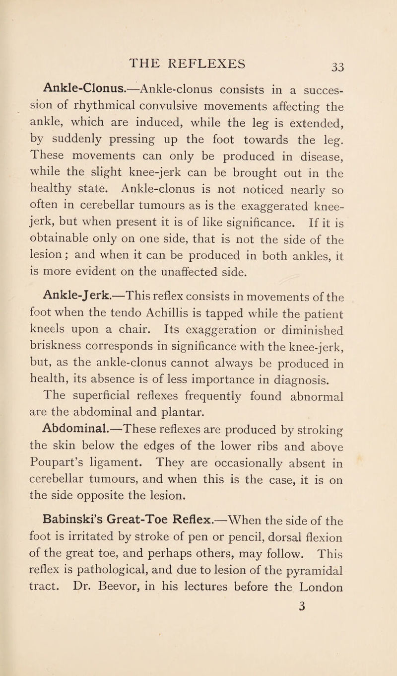 Ankle-Clonus.—Ankle-clonus consists in a succes¬ sion of rhythmical convulsive movements affecting the ankle, which are induced, while the leg is extended, by suddenly pressing up the foot towards the leg. These movements can only be produced in disease, while the slight knee-jerk can be brought out in the healthy state. Ankle-clonus is not noticed nearly so often in cerebellar tumours as is the exaggerated knee- jerk, but when present it is of like significance. If it is obtainable only on one side, that is not the side of the lesion; and when it can be produced in both ankles, it is more evident on the unaffected side. Ankle-Jerk.—This reflex consists in movements of the foot when the tendo Achillis is tapped while the patient kneels upon a chair. Its exaggeration or diminished briskness corresponds in significance with the knee-jerk, but, as the ankle-clonus cannot always be produced in health, its absence is of less importance in diagnosis. The superficial reflexes frequently found abnormal are the abdominal and plantar. Abdominal.—These reflexes are produced by stroking the skin below the edges of the lower ribs and above Poupart’s ligament. They are occasionally absent in cerebellar tumours, and when this is the case, it is on the side opposite the lesion. Babinski’s Great-Toe Reflex.—When the side of the foot is irritated by stroke of pen or pencil, dorsal flexion of the great toe, and perhaps others, may follow. This reflex is pathological, and due to lesion of the pyramidal tract. Dr. Beevor, in his lectures before the London 3