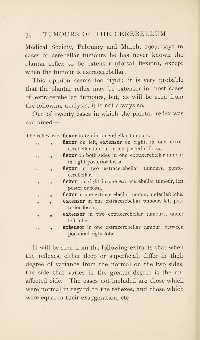 Medical Society, February and March, 1907, says in cases of cerebellar tumours he has never known the plantar reflex to be extensor (dorsal flexion), except when the tumour is extracerebellar. This opinion seems too rigid ; it is very probable that the plantar reflex may be extensor in most cases of extracerebellar tumours, but, as will be seen from the following analysis, it is not always so. Out of twenty cases in which the plantar reflex was examined— The reflex was flexor in ten intracerebellar tumours. „ ,, flexor on left, extensor on right, in one extra¬ cerebellar tumour in left posterior fossa. ,, „ flexor on both sides in one extracerebellar tumour in right posterior fossa. „ „ flexor in two extracerebellar tumours, ponto¬ cerebellar. ,, ,, flexor on right in one extracerebellar tumour, left posterior fossa. „ „ flexor in one extracerebellar tumour, under left lobe. „ ,, extensor in one extracerebellar tumour, left pos¬ terior fossa. „ „ extensor in two extracerebellar tumours, under left lobe. „ „ extensor in one extracerebellar tumour, between pons and right lobe. It will be seen from the following extracts that when the reflexes, either deep or superficial, differ in their degree of variance from the normal on the two sides, the side that varies in the greater degree is the un¬ affected side. The cases not included are those which were normal in regard to the reflexes, and those which were equal in their exaggeration, etc.