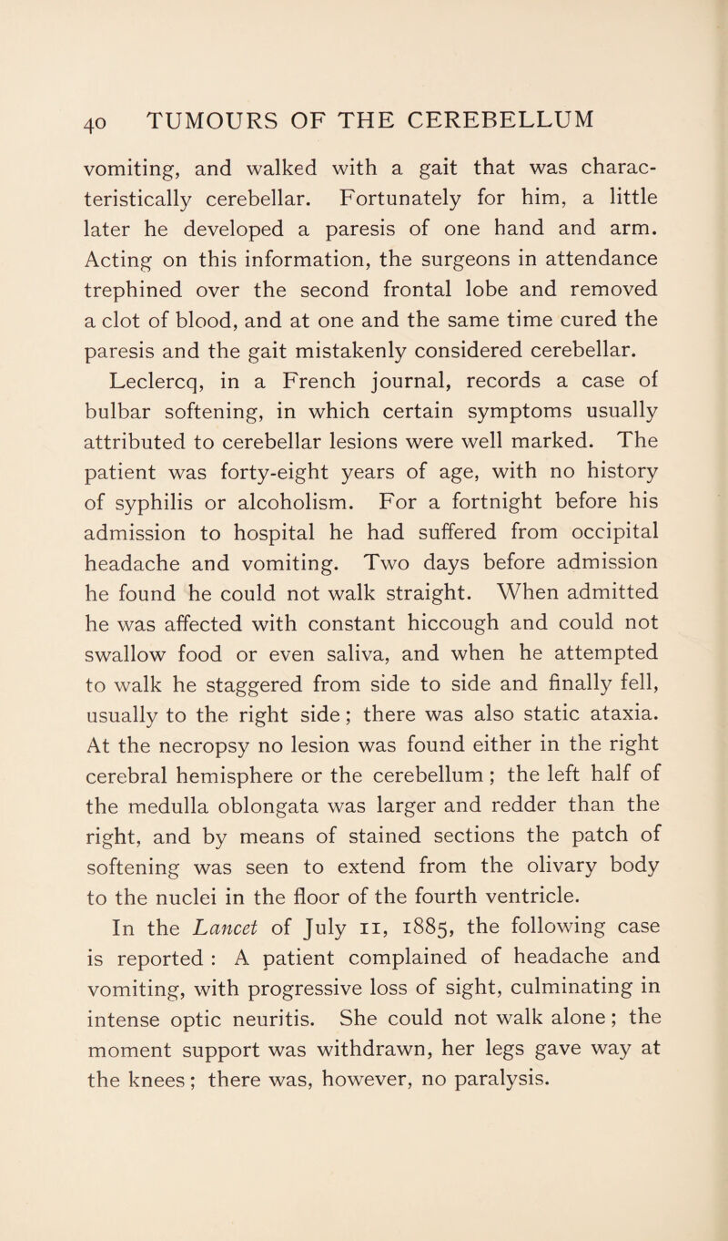 vomiting, and walked with a gait that was charac¬ teristically cerebellar. Fortunately for him, a little later he developed a paresis of one hand and arm. Acting on this information, the surgeons in attendance trephined over the second frontal lobe and removed a clot of blood, and at one and the same time cured the paresis and the gait mistakenly considered cerebellar. Leclercq, in a French journal, records a case of bulbar softening, in which certain symptoms usually attributed to cerebellar lesions were well marked. The patient was forty-eight years of age, with no history of syphilis or alcoholism. For a fortnight before his admission to hospital he had suffered from occipital headache and vomiting. Two days before admission he found he could not walk straight. When admitted he was affected with constant hiccough and could not swallow food or even saliva, and when he attempted to walk he staggered from side to side and finally fell, usually to the right side; there was also static ataxia. At the necropsy no lesion was found either in the right cerebral hemisphere or the cerebellum; the left half of the medulla oblongata was larger and redder than the right, and by means of stained sections the patch of softening was seen to extend from the olivary body to the nuclei in the floor of the fourth ventricle. In the Lancet of July n, 1885, the following case is reported : A patient complained of headache and vomiting, with progressive loss of sight, culminating in intense optic neuritis. She could not walk alone; the moment support was withdrawn, her legs gave way at the knees; there was, however, no paralysis.