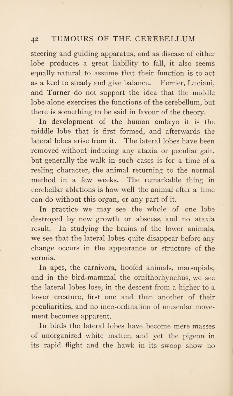 steering and guiding apparatus, and as disease of either lobe produces a great liability to fall, it also seems equally natural to assume that their function is to act as a keel to steady and give balance. Ferrier, Luciani, and Turner do not support the idea that the middle lobe alone exercises the functions of the cerebellum, but there is something to be said in favour of the theory. In development of the human embryo it is the middle lobe that is first formed, and afterwards the lateral lobes arise from it. The lateral lobes have been removed without inducing any ataxia or peculiar gait, but generally the walk in such cases is for a time of a reeling character, the animal returning to the normal method in a few weeks. The remarkable thing in cerebellar ablations is how well the animal after a time can do without this organ, or any part of it. In practice we may see the whole of one lobe destroyed by new growth or abscess, and no ataxia result. In studying the brains of the lower animals, we see that the lateral lobes quite disappear before any change occurs in the appearance or structure of the vermis. In apes, the carnivora, hoofed animals, marsupials, and in the bird-mammal the ornithorhynchus, we see the lateral lobes lose, in the descent from a higher to a lower creature, first one and then another of their peculiarities, and no inco-ordination of muscular move¬ ment becomes apparent. In birds the lateral lobes have become mere masses of unorganized white matter, and yet the pigeon in its rapid flight and the hawk in its swoop show no