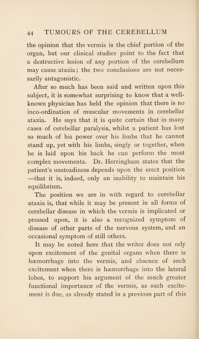 the opinion that the vermis is the chief portion of the organ, but our clinical studies point to the fact that a destructive lesion of any portion of the cerebellum may cause ataxia; the two conclusions are not neces¬ sarily antagonistic. After so much has been said and written upon this subject, it is somewhat surprising to know that a well- known physician has held the opinion that there is no inco-ordination of muscular movements in cerebellar ataxia. He says that it is quite certain that in many cases of cerebellar paralysis, whilst a patient has lost so much of his power over his limbs that he cannot stand up, yet with his limbs, singly or together, when he is laid upon his back he can perform the most complex movements. Dr. Herringham states that the patient’s unsteadiness depends upon the erect position —that it is, indeed, only an inability to maintain his equilibrium. The position we are in with regard to cerebellar ataxia is, that while it may be present in all forms of cerebellar disease in which the vermis is implicated or pressed upon, it is also a recognized symptom of disease of other parts of the nervous system, and an occasional symptom of still others. It may be noted here that the writer does not rely upon excitement of the genital organs when there is haemorrhage into the vermis, and absence of such excitement when there is haemorrhage into the lateral lobes, to support his argument of the much greater functional importance of the vermis, as such excite¬ ment is due, as already stated in a previous part of this