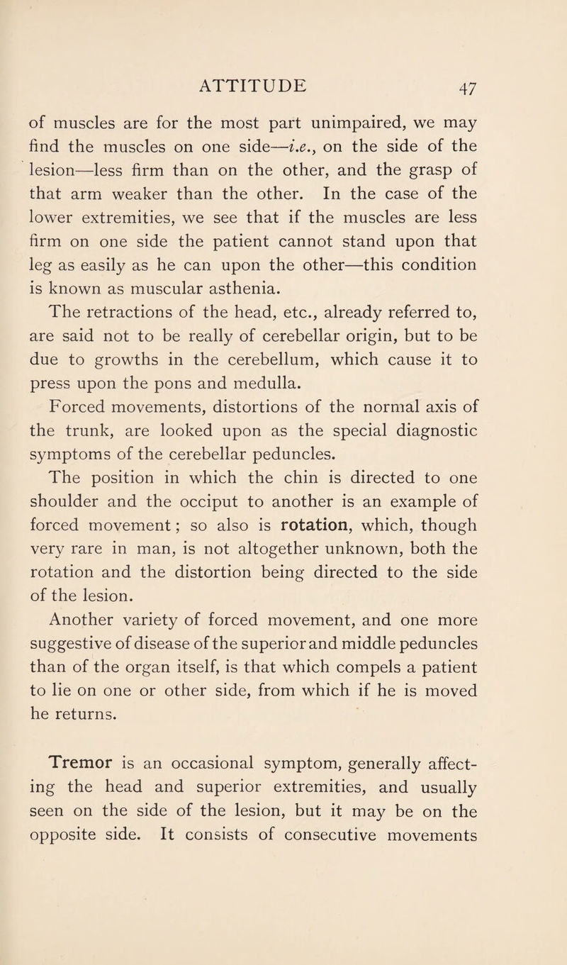 of muscles are for the most part unimpaired, we may find the muscles on one side—i.e.} on the side of the lesion—less firm than on the other, and the grasp of that arm weaker than the other. In the case of the lower extremities, we see that if the muscles are less firm on one side the patient cannot stand upon that leg as easily as he can upon the other—this condition is known as muscular asthenia. The retractions of the head, etc., already referred to, are said not to be really of cerebellar origin, but to be due to growths in the cerebellum, which cause it to press upon the pons and medulla. Forced movements, distortions of the normal axis of the trunk, are looked upon as the special diagnostic symptoms of the cerebellar peduncles. The position in which the chin is directed to one shoulder and the occiput to another is an example of forced movement; so also is rotation, which, though very rare in man, is not altogether unknown, both the rotation and the distortion being directed to the side of the lesion. Another variety of forced movement, and one more suggestive of disease of the superior and middle peduncles than of the organ itself, is that which compels a patient to lie on one or other side, from which if he is moved he returns. Tremor is an occasional symptom, generally affect¬ ing the head and superior extremities, and usually seen on the side of the lesion, but it may be on the opposite side. It consists of consecutive movements