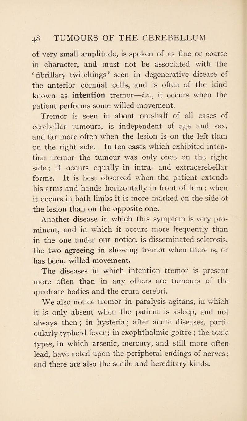 of very small amplitude, is spoken of as fine or coarse in character, and must not be associated with the ‘ fibrillary twitchings ’ seen in degenerative disease of the anterior cornual cells, and is often of the kind known as intention tremor—i.e., it occurs when the patient performs some willed movement. Tremor is seen in about one-half of all cases of cerebellar tumours, is independent of age and sex, and far more often when the lesion is on the left than on the right side. In ten cases which exhibited inten¬ tion tremor the tumour was only once on the right side; it occurs equally in intra- and extracerebellar forms. It is best observed when the patient extends his arms and hands horizontally in front of him; when it occurs in both limbs it is more marked on the side of the lesion than on the opposite one. Another disease in which this symptom is very pro¬ minent, and in which it occurs more frequently than in the one under our notice, is disseminated sclerosis, the two agreeing in showing tremor when there is, or has been, willed movement. The diseases in which intention tremor is present more often than in any others are tumours of the quadrate bodies and the crura cerebri. We also notice tremor in paralysis agitans, in which it is only absent when the patient is asleep, and not always then ; in hysteria: after acute diseases, parti¬ cularly typhoid fever; in exophthalmic goitre ; the toxic types, in which arsenic, mercury, and still more often lead, have acted upon the peripheral endings of nerves ; and there are also the senile and hereditary kinds.