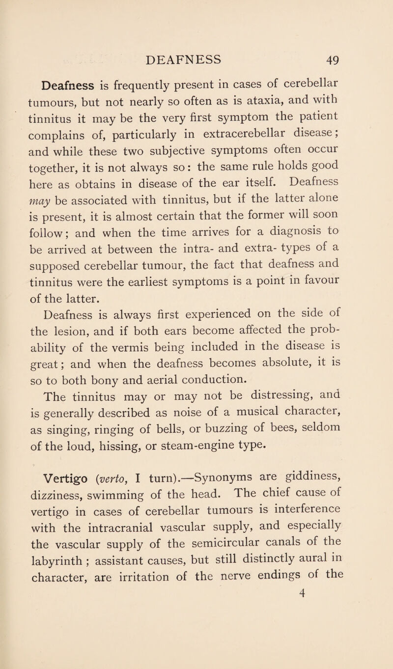 Deafness is frequently present in cases of cerebellar tumours, but not nearly so often as is ataxia, and with tinnitus it may be the very first symptom the patient complains of, particularly in extracerebellar disease; and while these two subjective symptoms often occur together, it is not always so: the same rule holds good here as obtains in disease of the ear itself. Deafness may be associated with tinnitus, but if the latter alone is present, it is almost certain that the former will soon follow; and when the time arrives for a diagnosis to be arrived at between the intra- and extra- types of a supposed cerebellar tumour, the fact that deafness and tinnitus were the earliest symptoms is a point in favour of the latter. Deafness is always first experienced on the side of the lesion, and if both ears become affected the prob¬ ability of the vermis being included in the disease is great; and when the deafness becomes absolute, it is so to both bony and aerial conduction. The tinnitus may or may not be distressing, and is generally described as noise of a musical character, as singing, ringing of bells, or buzzing of bees, seldom of the loud, hissing, or steam-engine type. Vertigo (verto, I turn).—Synonyms are giddiness, dizziness, swimming of the head. The chief cause of vertigo in cases of cerebellar tumours is interference with the intracranial vascular supply, and especially the vascular supply of the semicircular canals of the labyrinth ; assistant causes, but still distinctly aural in character, are irritation of the nerve endings of the 4