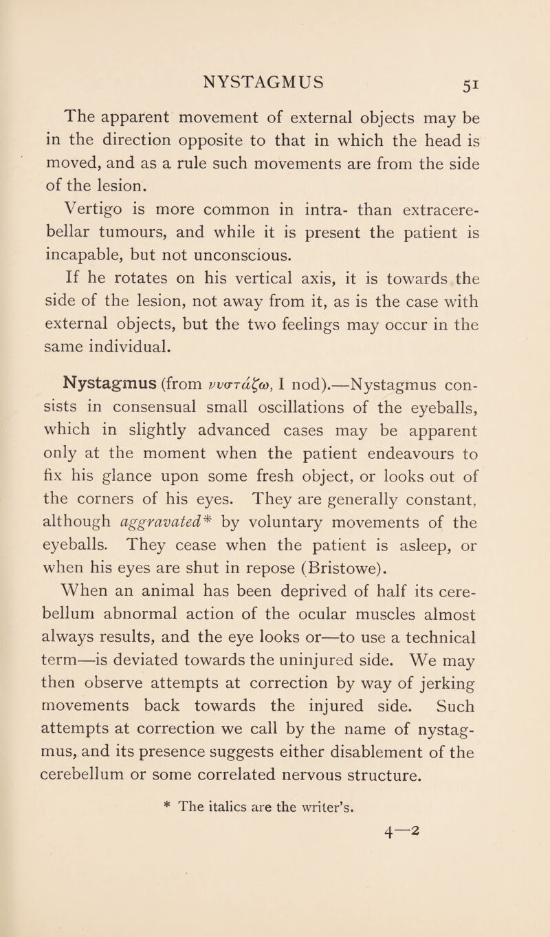 The apparent movement of external objects may be in the direction opposite to that in which the head is moved, and as a rule such movements are from the side of the lesion. Vertigo is more common in intra- than extracere- bellar tumours, and while it is present the patient is incapable, but not unconscious. If he rotates on his vertical axis, it is towards the side of the lesion, not away from it, as is the case with external objects, but the two feelings may occur in the same individual. Nystagmus (from vva-rd^co, I nod).—Nystagmus con¬ sists in consensual small oscillations of the eyeballs, which in slightly advanced cases may be apparent only at the moment when the patient endeavours to fix his glance upon some fresh object, or looks out of the corners of his eyes. They are generally constant, although aggravated* by voluntary movements of the eyeballs. They cease when the patient is asleep, or when his eyes are shut in repose (Bristowe). When an animal has been deprived of half its cere¬ bellum abnormal action of the ocular muscles almost always results, and the eye looks or—to use a technical term—is deviated towards the uninjured side. We may then observe attempts at correction by way of jerking movements back towards the injured side. Such attempts at correction we call by the name of nystag¬ mus, and its presence suggests either disablement of the cerebellum or some correlated nervous structure. * The italics are the writer’s. 4—2