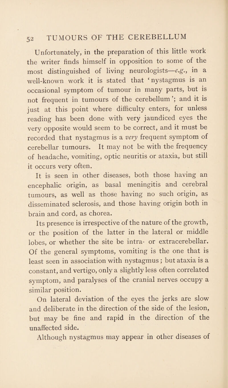 Unfortunately, in the preparation of this little work the writer finds himself in opposition to some of the most distinguished of living neurologists—e.g., in a well-known work it is stated that ‘ nystagmus is an occasional symptom of tumour in many parts, but is not frequent in tumours of the cerebellum and it is just at this point where difficulty enters, for unless reading has been done with very jaundiced eyes the very opposite would seem to be correct, and it must be recorded that nystagmus is a very frequent symptom of cerebellar tumours. It may not be with the frequency of headache, vomiting, optic neuritis or ataxia, but still it occurs very often. It is seen in other diseases, both those having an encephalic origin, as basal meningitis and cerebral tumours, as well as those having no such origin, as disseminated sclerosis, and those having origin both in brain and cord, as chorea. Its presence is irrespective of the nature of the growth, or the position of the latter in the lateral or middle lobes, or whether the site be intra- or extracerebellar. Of the general symptoms, vomiting is the one that is least seen in association with nystagmus ; but ataxia is a constant, and vertigo, only a slightly less often correlated symptom, and paralyses of the cranial nerves occupy a similar position. On lateral deviation of the eyes the jerks are slow and deliberate in the direction of the side of the lesion, but may be fine and rapid in the direction of the unaffected side. Although nystagmus may appear in other diseases of