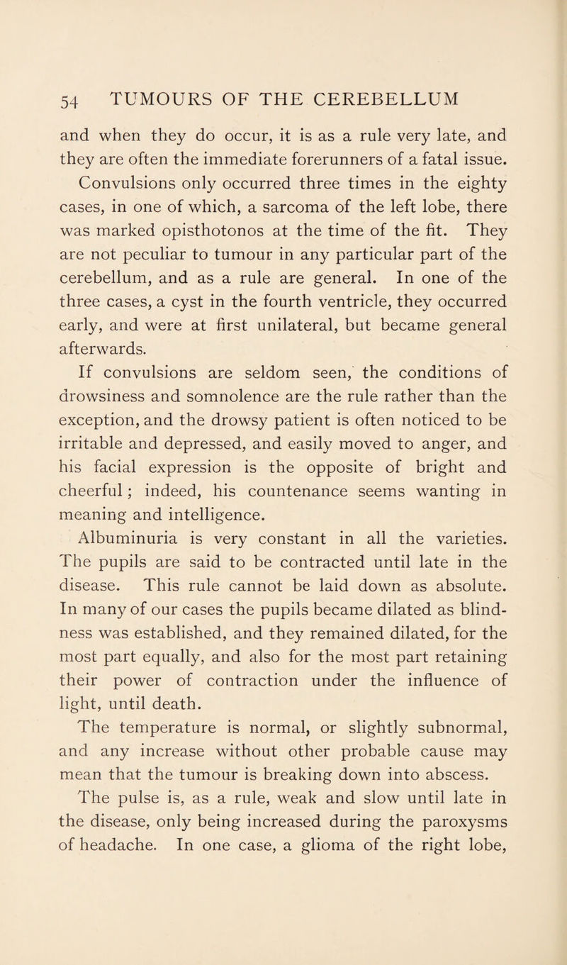 and when they do occur, it is as a rule very late, and they are often the immediate forerunners of a fatal issue. Convulsions only occurred three times in the eighty cases, in one of which, a sarcoma of the left lobe, there was marked opisthotonos at the time of the fit. They are not peculiar to tumour in any particular part of the cerebellum, and as a rule are general. In one of the three cases, a cyst in the fourth ventricle, they occurred early, and were at first unilateral, but became general afterwards. If convulsions are seldom seen, the conditions of drowsiness and somnolence are the rule rather than the exception, and the drowsy patient is often noticed to be irritable and depressed, and easily moved to anger, and his facial expression is the opposite of bright and cheerful; indeed, his countenance seems wanting in meaning and intelligence. Albuminuria is very constant in all the varieties. The pupils are said to be contracted until late in the disease. This rule cannot be laid down as absolute. In many of our cases the pupils became dilated as blind¬ ness was established, and they remained dilated, for the most part equally, and also for the most part retaining their power of contraction under the influence of light, until death. The temperature is normal, or slightly subnormal, and any increase without other probable cause may mean that the tumour is breaking down into abscess. The pulse is, as a rule, weak and slow until late in the disease, only being increased during the paroxysms of headache. In one case, a glioma of the right lobe,