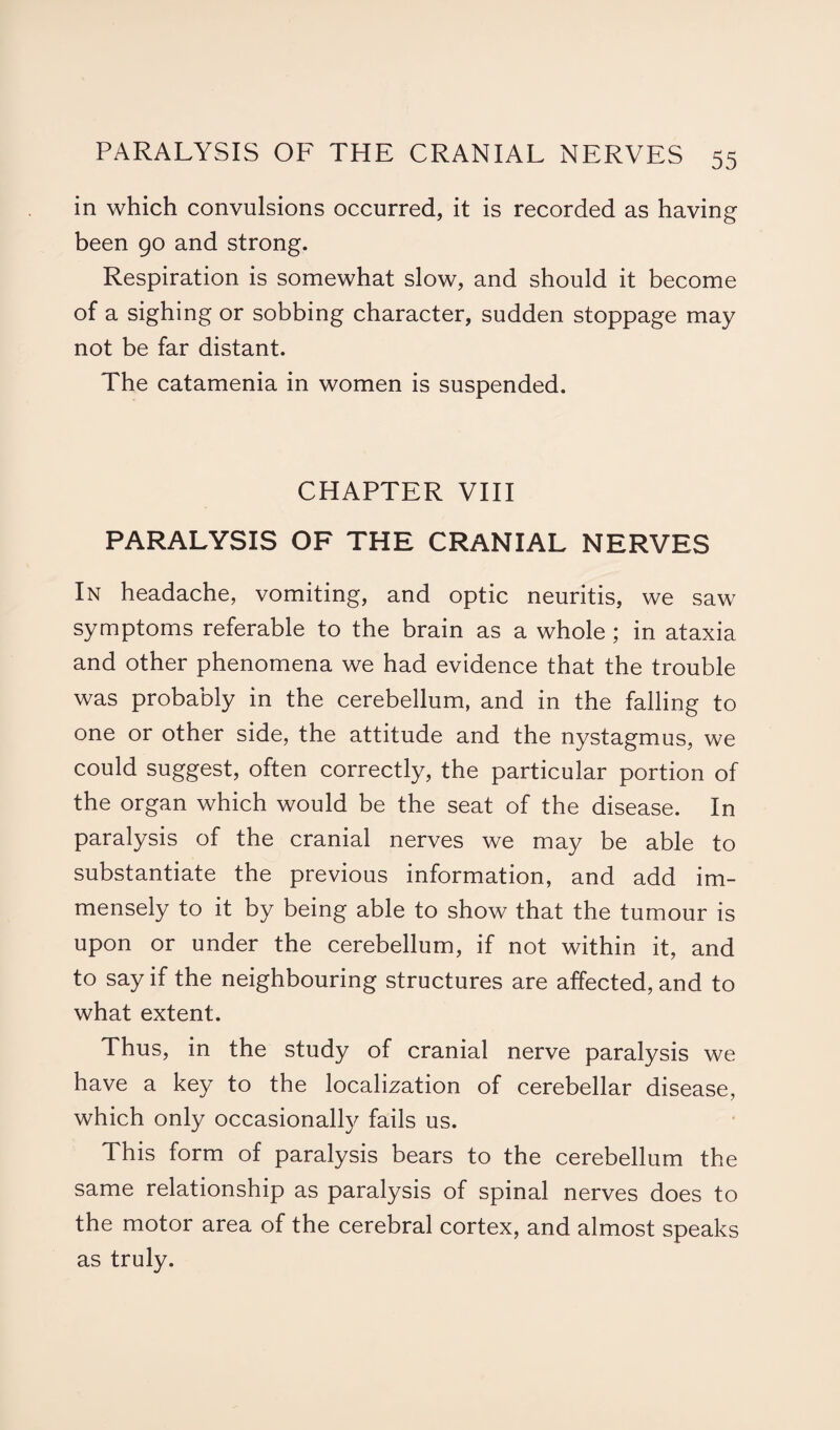 in which convulsions occurred, it is recorded as having been go and strong. Respiration is somewhat slow, and should it become of a sighing or sobbing character, sudden stoppage may not be far distant. The catamenia in women is suspended. CHAPTER VIII PARALYSIS OF THE CRANIAL NERVES In headache, vomiting, and optic neuritis, we saw symptoms referable to the brain as a whole ; in ataxia and other phenomena we had evidence that the trouble was probably in the cerebellum, and in the falling to one or other side, the attitude and the nystagmus, we could suggest, often correctly, the particular portion of the organ which would be the seat of the disease. In paralysis of the cranial nerves we may be able to substantiate the previous information, and add im¬ mensely to it by being able to show that the tumour is upon or under the cerebellum, if not within it, and to say if the neighbouring structures are affected, and to what extent. Thus, in the study of cranial nerve paralysis we have a key to the localization of cerebellar disease, which only occasionally fails us. This form of paralysis bears to the cerebellum the same relationship as paralysis of spinal nerves does to the motor area of the cerebral cortex, and almost speaks as truly.