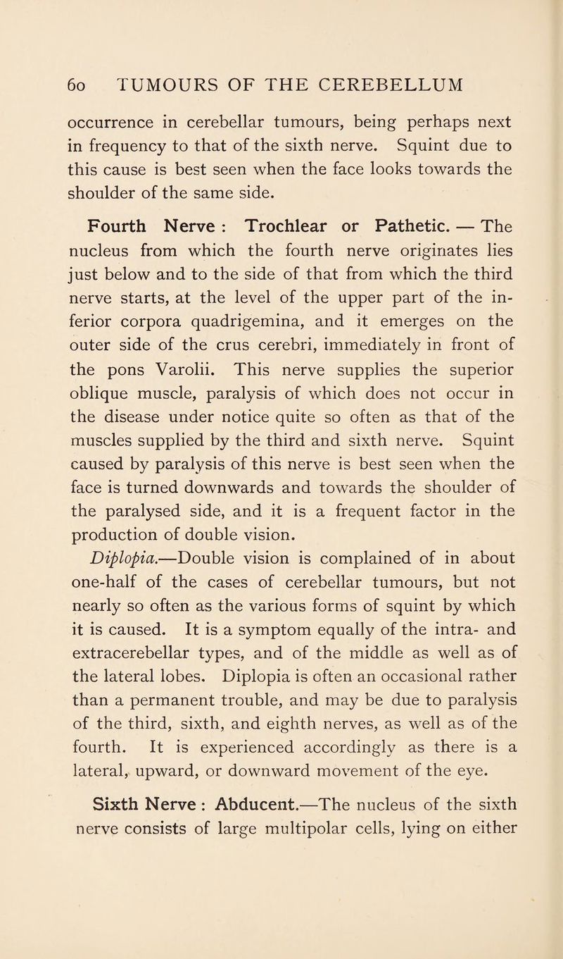 occurrence in cerebellar tumours, being perhaps next in frequency to that of the sixth nerve. Squint due to this cause is best seen when the face looks towards the shoulder of the same side. Fourth Nerve : Trochlear or Pathetic. — The nucleus from which the fourth nerve originates lies just below and to the side of that from which the third nerve starts, at the level of the upper part of the in¬ ferior corpora quadrigemina, and it emerges on the outer side of the crus cerebri, immediately in front of the pons Varolii. This nerve supplies the superior oblique muscle, paralysis of which does not occur in the disease under notice quite so often as that of the muscles supplied by the third and sixth nerve. Squint caused by paralysis of this nerve is best seen when the face is turned downwards and towards the shoulder of the paralysed side, and it is a frequent factor in the production of double vision. Diplopia.—Double vision is complained of in about one-half of the cases of cerebellar tumours, but not nearly so often as the various forms of squint by which it is caused. It is a symptom equally of the intra- and extracerebellar types, and of the middle as well as of the lateral lobes. Diplopia is often an occasional rather than a permanent trouble, and may be due to paralysis of the third, sixth, and eighth nerves, as well as of the fourth. It is experienced accordingly as there is a lateral, upward, or downward movement of the eye. Sixth Nerve : Abducent.—The nucleus of the sixth nerve consists of large multipolar cells, lying on either