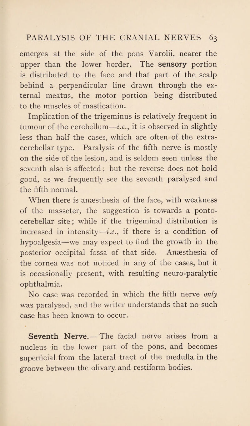 emerges at the side of the pons Varolii, nearer the upper than the lower border. The sensory portion is distributed to the face and that part of the scalp behind a perpendicular line drawn through the ex¬ ternal meatus, the motor portion being distributed to the muscles of mastication. Implication of the trigeminus is relatively frequent in tumour of the cerebellum—i.e., it is observed in slightly less than half the cases, which are often of the extra- cerebellar type. Paralysis of the fifth nerve is mostly on the side of the lesion, and is seldom seen unless the seventh also is affected; but the reverse does not hold good, as we frequently see the seventh paralysed and the fifth normal. When there is anaesthesia of the face, with weakness of the masseter, the suggestion is towards a ponto¬ cerebellar site; while if the trigeminal distribution is increased in intensity—i.e., if there is a condition of hypoalgesia—we may expect to find the growth in the posterior occipital fossa of that side. Anaesthesia of the cornea was not noticed in any of the cases, but it is occasionally present, with resulting neuro-paralytic ophthalmia. No case was recorded in which the fifth nerve only was paralysed, and the writer understands that no such case has been known to occur. * Seventh Nerve.— The facial nerve arises from a nucleus in the lower part of the pons, and becomes superficial from the lateral tract of the medulla in the groove between the olivary and restiform bodies.
