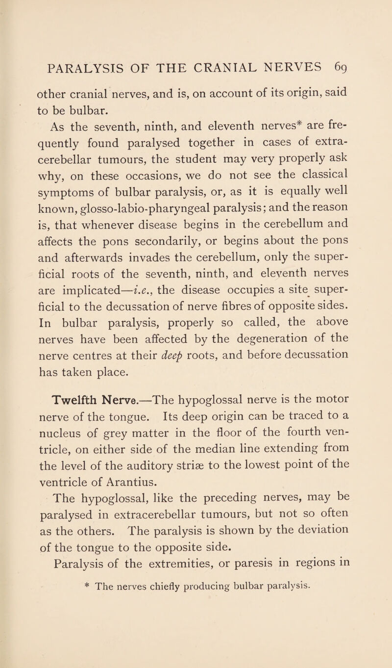 other cranial nerves, and is, on account of its origin, said to be bulbar. As the seventh, ninth, and eleventh nerves* are fre¬ quently found paralysed together in cases of extra- cerebellar tumours, the student may very properly ask why, on these occasions, we do not see the classical symptoms of bulbar paralysis, or, as it is equally well known, glosso-labio-pharyngeal paralysis; and the reason is, that whenever disease begins in the cerebellum and affects the pons secondarily, or begins about the pons and afterwards invades the cerebellum, only the super¬ ficial roots of the seventh, ninth, and eleventh nerves are implicated—i.e., the disease occupies a site^ super¬ ficial to the decussation of nerve fibres of opposite sides. In bulbar paralysis, properly so called, the above nerves have been affected by the degeneration of the nerve centres at their deep roots, and before decussation has taken place. Twelfth Nerve.—The hypoglossal nerve is the motor nerve of the tongue. Its deep origin can be traced to a nucleus of grey matter in the floor of the fourth ven¬ tricle, on either side of the median line extending from the level of the auditory striae to the lowest point of the ventricle of Arantius. The hypoglossal, like the preceding nerves, may be paralysed in extracerebellar tumours, but not so often as the others. The paralysis is shown by the deviation of the tongue to the opposite side. Paralysis of the extremities, or paresis in regions in * The nerves chiefly producing bulbar paralysis.