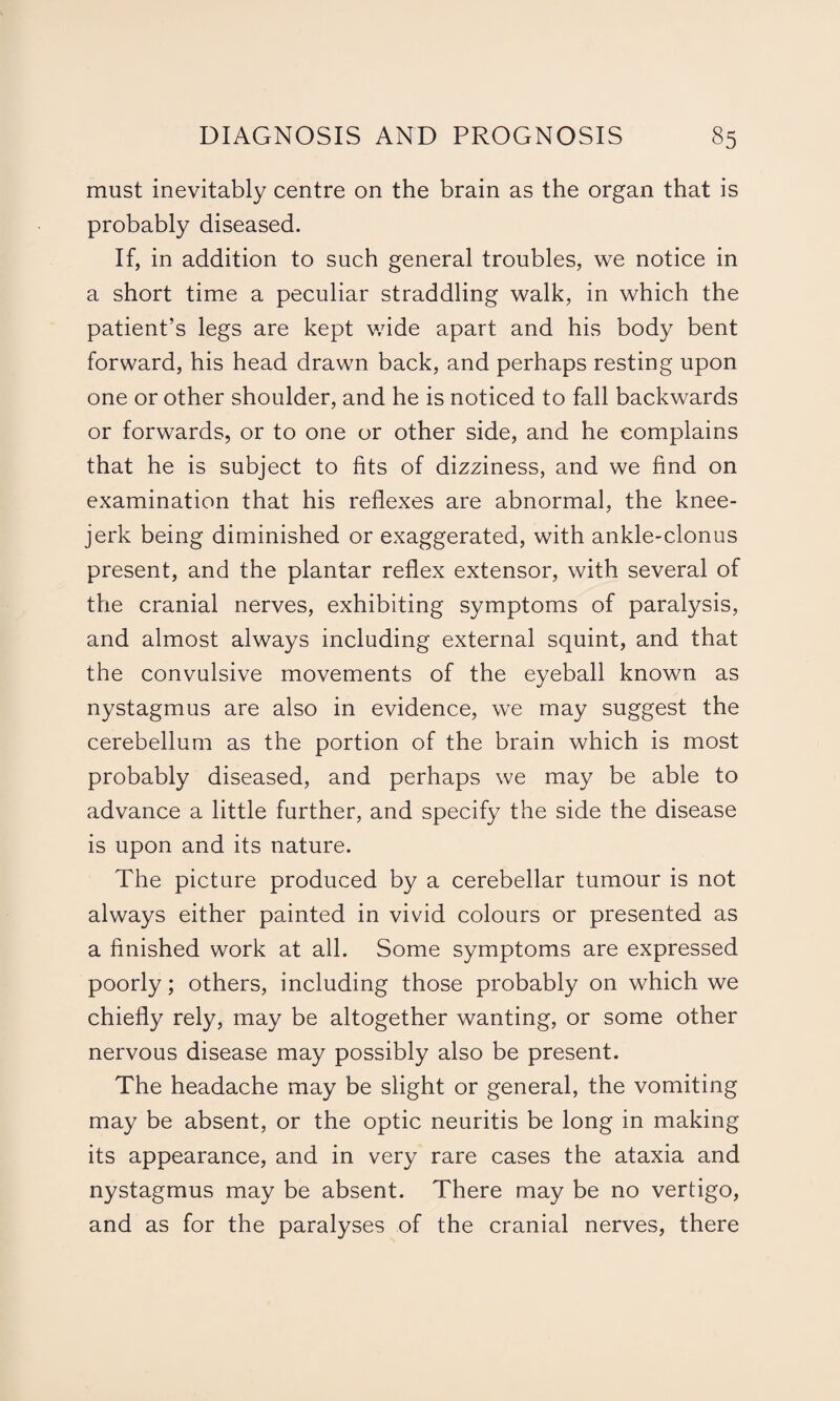 must inevitably centre on the brain as the organ that is probably diseased. If, in addition to such general troubles, we notice in a short time a peculiar straddling walk, in which the patient’s legs are kept wide apart and his body bent forward, his head drawn back, and perhaps resting upon one or other shoulder, and he is noticed to fall backwards or forwards, or to one or other side, and he complains that he is subject to fits of dizziness, and we find on examination that his reflexes are abnormal, the knee- jerk being diminished or exaggerated, with ankle-clonus present, and the plantar reflex extensor, with several of the cranial nerves, exhibiting symptoms of paralysis, and almost always including external squint, and that the convulsive movements of the eyeball known as nystagmus are also in evidence, we may suggest the cerebellum as the portion of the brain which is most probably diseased, and perhaps we may be able to advance a little further, and specify the side the disease is upon and its nature. The picture produced by a cerebellar tumour is not always either painted in vivid colours or presented as a finished work at all. Some symptoms are expressed poorly; others, including those probably on which we chiefly rely, may be altogether wanting, or some other nervous disease may possibly also be present. The headache may be slight or general, the vomiting may be absent, or the optic neuritis be long in making its appearance, and in very rare cases the ataxia and nystagmus may be absent. There may be no vertigo, and as for the paralyses of the cranial nerves, there