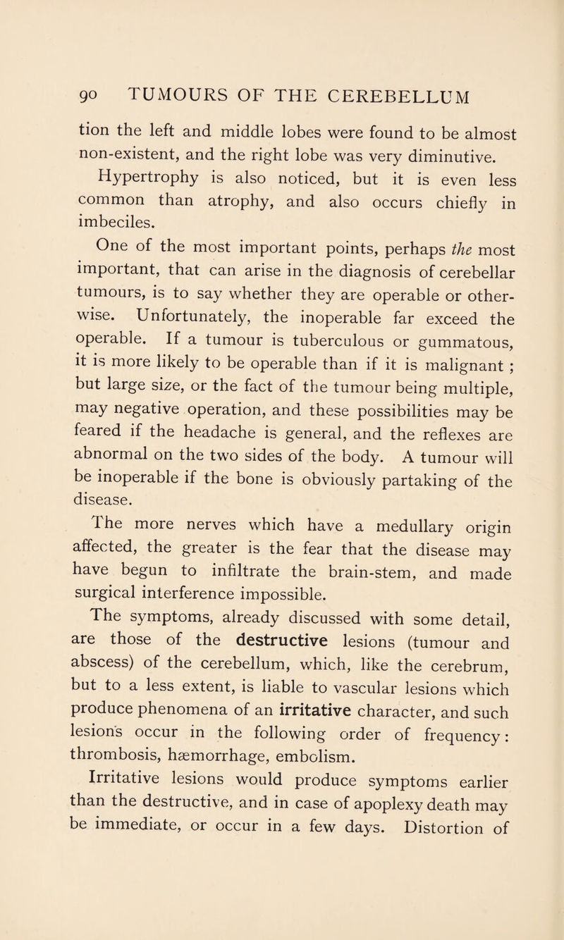 tion the left and middle lobes were found to be almost non-existent, and the right lobe was very diminutive. Hypertrophy is also noticed, but it is even less common than atrophy, and also occurs chiefly in imbeciles. One of the most important points, perhaps the most important, that can arise in the diagnosis of cerebellar tumours, is to say whether they are operable or other¬ wise. Unfortunately, the inoperable far exceed the operable. If a tumour is tuberculous or gummatous, it is more likely to be operable than if it is malignant ; but large size, or the fact of the tumour being multiple, may negative operation, and these possibilities may be feared if the headache is general, and the reflexes are abnormal on the two sides of the body. A tumour will be inoperable if the bone is obviously partaking of the disease. The more nerves which have a medullary origin affected, the greater is the fear that the disease may have begun to infiltrate the brain-stem, and made surgical interference impossible. The symptoms, already discussed with some detail, are those of the destructive lesions (tumour and abscess) of the cerebellum, which, like the cerebrum, but to a less extent, is liable to vascular lesions which produce phenomena of an irritative character, and such lesions occur in the following order of frequency: thrombosis, haemorrhage, embolism. Irritative lesions would produce symptoms earlier than the destructive, and in case of apoplexy death may be immediate, or occur in a few days. Distortion of