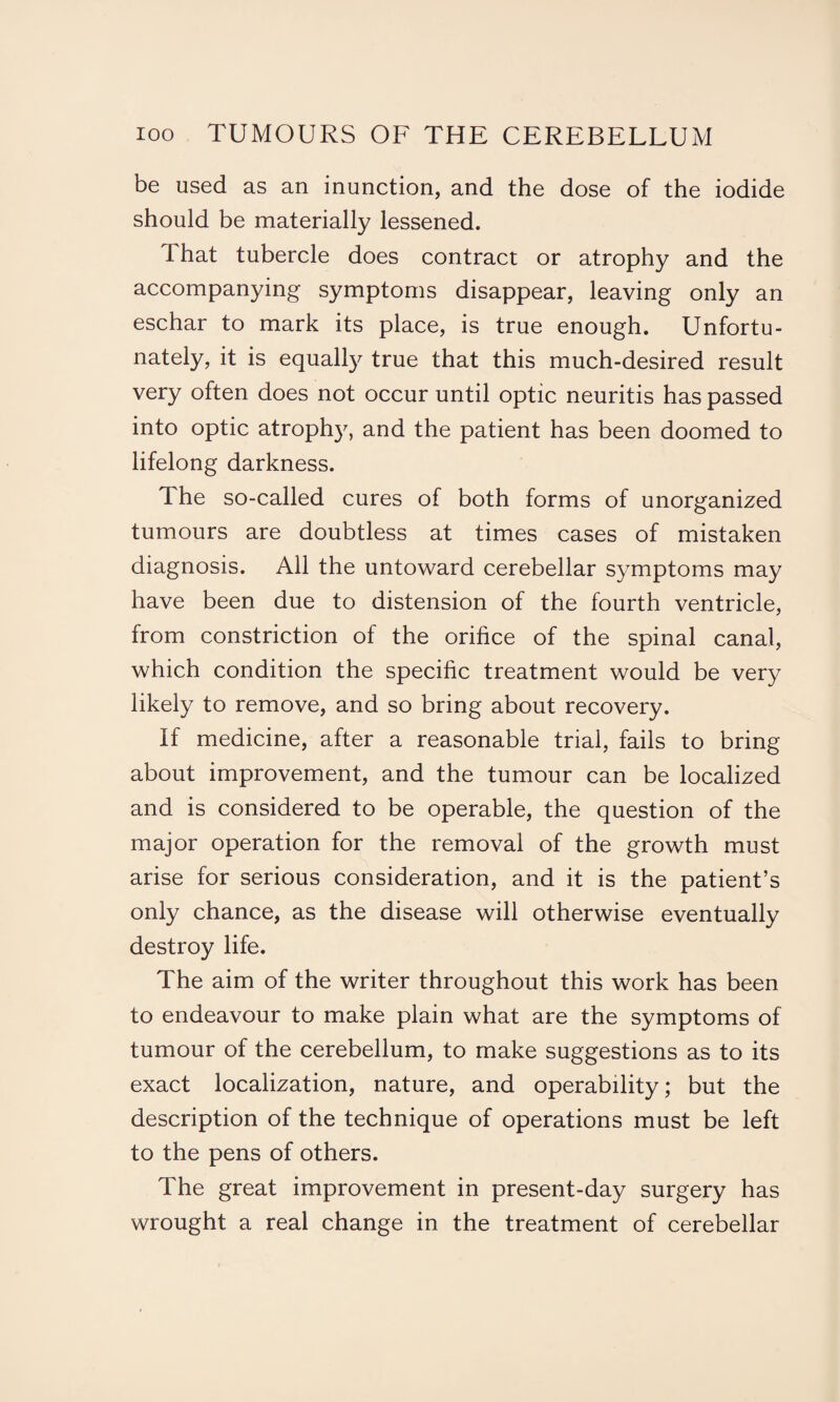 be used as an inunction, and the dose of the iodide should be materially lessened. I hat tubercle does contract or atrophy and the accompanying symptoms disappear, leaving only an eschar to mark its place, is true enough. Unfortu¬ nately, it is equally true that this much-desired result very often does not occur until optic neuritis has passed into optic atrophy, and the patient has been doomed to lifelong darkness. The so-called cures of both forms of unorganized tumours are doubtless at times cases of mistaken diagnosis. All the untoward cerebellar symptoms may have been due to distension of the fourth ventricle, from constriction of the orifice of the spinal canal, which condition the specific treatment would be very likely to remove, and so bring about recovery. If medicine, after a reasonable trial, fails to bring about improvement, and the tumour can be localized and is considered to be operable, the question of the major operation for the removal of the growth must arise for serious consideration, and it is the patient’s only chance, as the disease will otherwise eventually destroy life. The aim of the writer throughout this work has been to endeavour to make plain what are the symptoms of tumour of the cerebellum, to make suggestions as to its exact localization, nature, and operability; but the description of the technique of operations must be left to the pens of others. The great improvement in present-day surgery has wrought a real change in the treatment of cerebellar