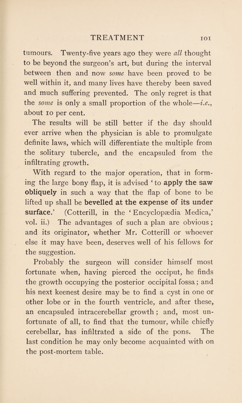 tumours. Twenty-five years ago they were all thought to be beyond the surgeon’s art, but during the interval between then and now some have been proved to be well within it, and many lives have thereby been saved and much suffering prevented. The only regret is that the some is only a small proportion of the whole—i.e., about io per cent. The results will be still better if the day should ever arrive when the physician is able to promulgate definite laws, which will differentiate the multiple from the solitary tubercle, and the encapsuled from the infiltrating growth. With regard to the major operation, that in form¬ ing the large bony flap, it is advised ‘ to apply the saw obliquely in such a way that the flap of bone to be lifted up shall be bevelled at the expense of its under surface.’ (Cotterill, in the 4 Encyclopaedia Medica,’ vol. ii.) The advantages of such a plan are obvious ; and its originator, whether Mr. Cotterill or whoever else it may have been, deserves well of his fellows for the suggestion. Probably the surgeon will consider himself most fortunate when, having pierced the occiput, he finds the growth occupying the posterior occipital fossa; and his next keenest desire may be to find a cyst in one or other lobe or in the fourth ventricle, and after these, an encapsuled intracerebellar growth ; and, most un¬ fortunate of all, to find that the tumour, while chiefly cerebellar, has infiltrated a side of the pons. The last condition he may only become acquainted with on the post-mortem table.