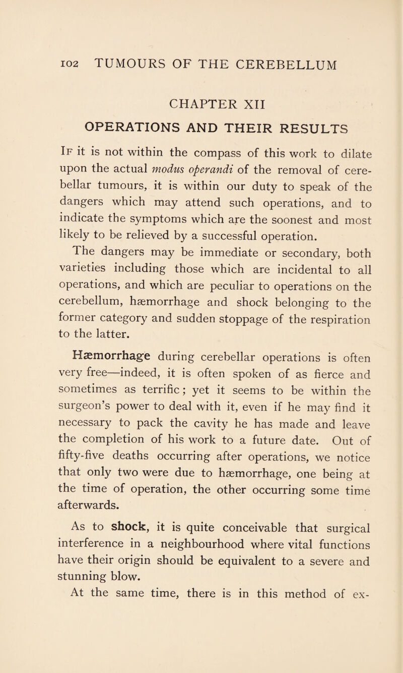 CHAPTER XII OPERATIONS AND THEIR RESULTS If it is not within the compass of this work to dilate upon the actual modus operandi of the removal of cere¬ bellar tumours, it is within our duty to speak of the dangers which may attend such operations, and to indicate the symptoms which are the soonest and most likely to be relieved by a successful operation. The dangers may be immediate or secondary, both varieties including those which are incidental to all operations, and which are peculiar to operations on the cerebellum, haemorrhage and shock belonging to the former category and sudden stoppage of the respiration to the latter. Haemorrhage during cerebellar operations is often very free—indeed, it is often spoken of as fierce and sometimes as terrific; yet it seems to be within the surgeon’s power to deal with it, even if he may find it necessary to pack the cavity he has made and leave the completion of his work to a future date. Out of fifty-five deaths occurring after operations, we notice that only two were due to haemorrhage, one being at the time of operation, the other occurring some time afterwards. As to shock, it is quite conceivable that surgical interference in a neighbourhood where vital functions have their origin should be equivalent to a severe and stunning blow. At the same time, there is in this method of ex-