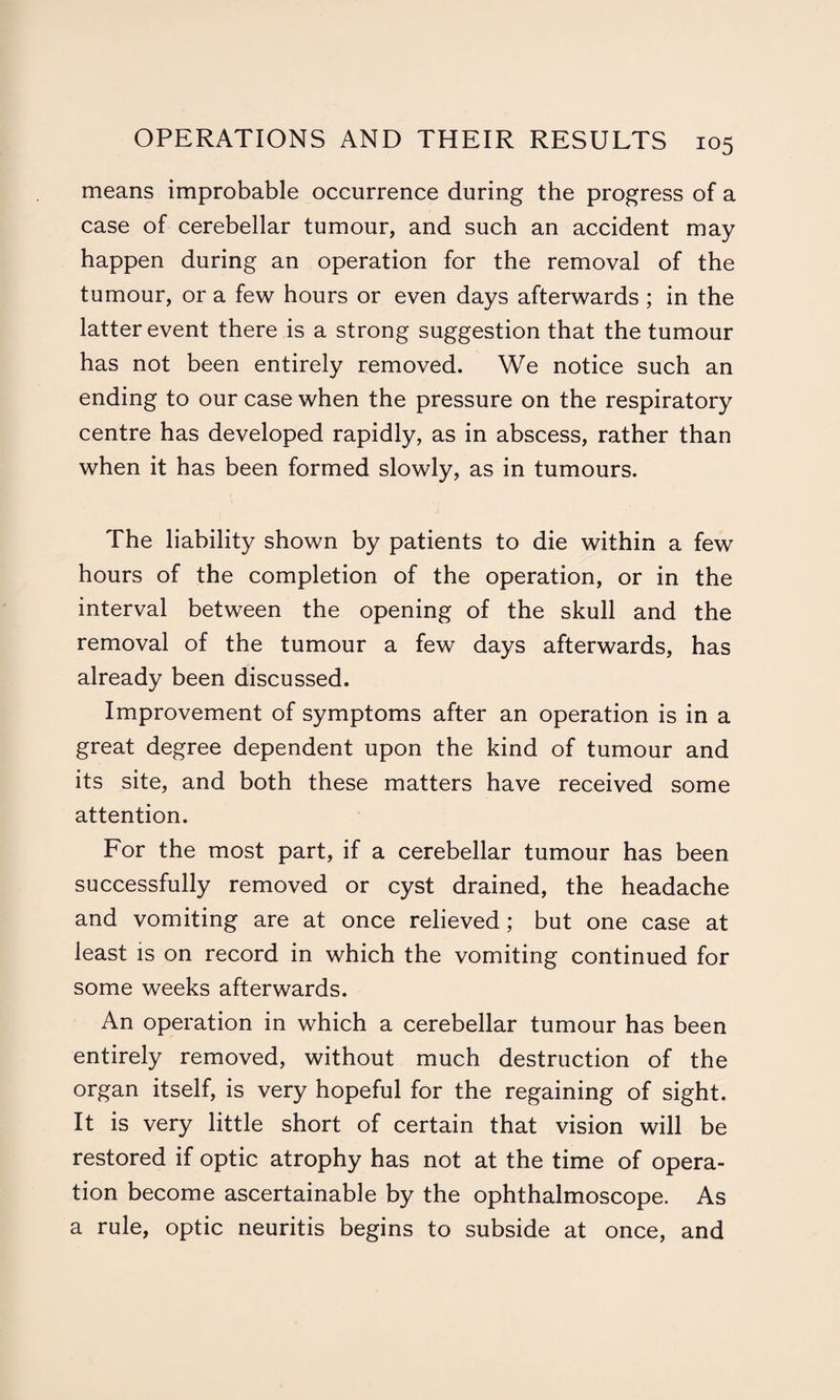 means improbable occurrence during the progress of a case of cerebellar tumour, and such an accident may happen during an operation for the removal of the tumour, or a few hours or even days afterwards ; in the latter event there is a strong suggestion that the tumour has not been entirely removed. We notice such an ending to our case when the pressure on the respiratory centre has developed rapidly, as in abscess, rather than when it has been formed slowly, as in tumours. The liability shown by patients to die within a few hours of the completion of the operation, or in the interval between the opening of the skull and the removal of the tumour a few days afterwards, has already been discussed. Improvement of symptoms after an operation is in a great degree dependent upon the kind of tumour and its site, and both these matters have received some attention. For the most part, if a cerebellar tumour has been successfully removed or cyst drained, the headache and vomiting are at once relieved; but one case at least is on record in which the vomiting continued for some weeks afterwards. An operation in which a cerebellar tumour has been entirely removed, without much destruction of the organ itself, is very hopeful for the regaining of sight. It is very little short of certain that vision will be restored if optic atrophy has not at the time of opera¬ tion become ascertainable by the ophthalmoscope. As a rule, optic neuritis begins to subside at once, and