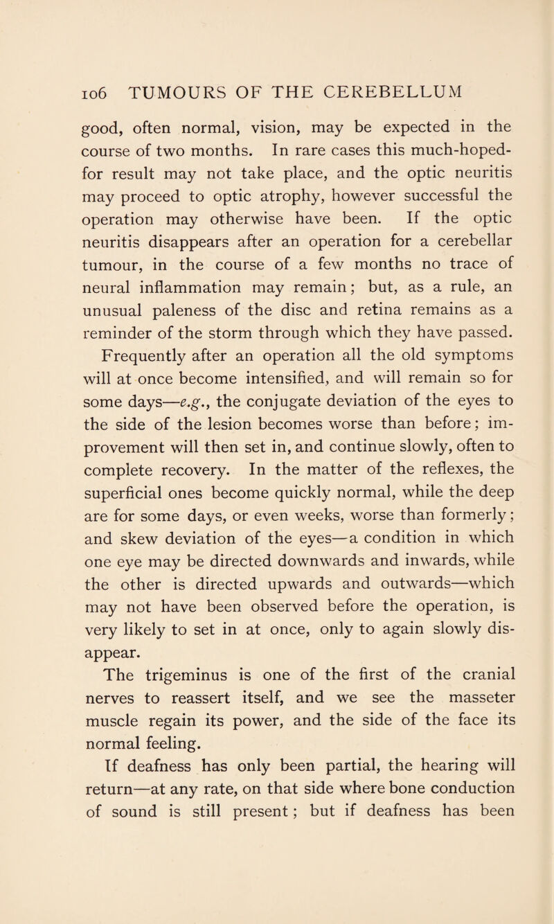 good, often normal, vision, may be expected in the course of two months. In rare cases this much-hoped- for result may not take place, and the optic neuritis may proceed to optic atrophy, however successful the operation may otherwise have been. If the optic neuritis disappears after an operation for a cerebellar tumour, in the course of a few months no trace of neural inflammation may remain; but, as a rule, an unusual paleness of the disc and retina remains as a reminder of the storm through which they have passed. Frequently after an operation all the old symptoms will at once become intensified, and will remain so for some days—e.g., the conjugate deviation of the eyes to the side of the lesion becomes worse than before; im¬ provement will then set in, and continue slowly, often to complete recovery. In the matter of the reflexes, the superficial ones become quickly normal, while the deep are for some days, or even weeks, worse than formerly; and skew deviation of the eyes—a condition in which one eye may be directed downwards and inwards, while the other is directed upwards and outwards—which may not have been observed before the operation, is very likely to set in at once, only to again slowly dis¬ appear. The trigeminus is one of the first of the cranial nerves to reassert itself, and we see the masseter muscle regain its power, and the side of the face its normal feeling. If deafness has only been partial, the hearing will return—at any rate, on that side where bone conduction of sound is still present; but if deafness has been