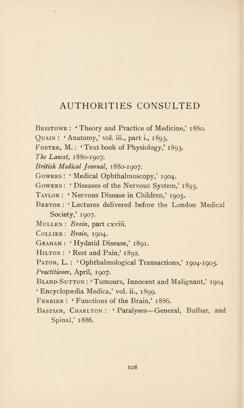 AUTHORITIES CONSULTED Bristowe : ‘ Theory and Practice of Medicine,’ 1880. Quain : ‘Anatomy,’ vol. iii., part i., 1893. Foster, M.: ‘ Text book of Physiology,’ 1893. The Lancet, 1880-1907. British Medical Journal, 1880-1907. Gowers: ‘ Medical Ophthalmoscopy,’ 1904. Gowers : ‘ Diseases of the Nervous System,’ 1893. Taylor : ‘ Nervous Disease in Children,’ 1905. Beevor : ‘ Lectures delivered before the London Medical Society,’ 1907. Mullen : Brain, part cxviii. Collier: Brain, 1904. Graham : ‘ Hydatid Disease,’ 1891. Hilton : ‘ Rest and Pain,’ 1892. Paton, L. : . ‘ Ophthalmological Transactions,’ 1904-1905. Practitioner, April, 1907. Bland-Sutton : ‘Tumours, Innocent and Malignant,’ 1904 ‘ Encyclopaedia Medica,’ vol. ii., 1899. Ferrier : ‘ Functions of the Brain,’ 1886. Bastian, Charlton : ‘ Paralyses—General, Bulbar, and Spinal,’ 1886.