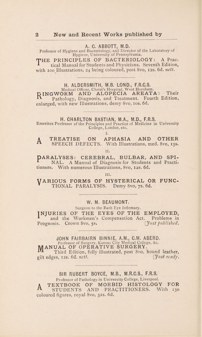 A. C. ABBOTT, M.D. Professor of Hygiene and Bacteriology, and Director of the Laboratory of Hygiene, University of Pennsylvania. THE PRINCIPLES OF BACTERIOLOGY: A Prac- ^ tical Manual for Students and Physicians. Seventh Edition, with ioo Illustrations, 24 being coloured, post 8vo, 12s. 6d. nett. H. ALDERSMITH, M.B. LOND., F.R.C.S. Medical Officer, Christ’s Hospital, West Horsham. DINGWORM AND ALOPECIA AREATA: Pathology, Diagnosis, and Treatment. Fourth enlarged, with new Illustrations, demy 8vo, 10s. 6d. Their Edition, H. CHARLTON BAST1AN, M.A., M.D., F.R.S. Emeritus Professor of the Principles and Practice of Medicine in University College, London, etc. I. A TREATISE ON APHASIA AND OTHER SPEECH DEFECTS. With Illustrations, med. 8vo, 15s. 11. PARALYSES: CEREBRAL, BULBAR, AND SPI- NAL. A Manual of Diagnosis for Students and Practi¬ tioners. With numerous Illustrations, 8vo, 12s. 6d. hi. VARIOUS FORMS OF HYSTERICAL OR FUNC- V TIONAL PARALYSIS. Demy 8vo, 7s. 6d. W. M. BEAUMONT. Surgeon to the Bath Eye Infirmary, INJURIES OF THE EYES OF THE EMPLOYED, *■ and the Workmen’s Compensation Act. Problems in Crown 8vo, 5s. [Justpublished. Prognosis. JOHN FAIRBAIRN BINN1E, A.M., C.M. ABERD. Professor of Surgery, Kansas City Medical College, &c. MANUAL OF OPERATIVE SURGERY. Third Edition, fully illustrated, post 8vo, bound leather, gilt edges, 12s. 6d. nett. [Just ready. SIR RUBERT BOYCE, M.B., M.R.C.S., F.R.S. Professor of Pathology in University College, Liverpool. A TEXTBOOK OF MORBID HISTOLOGY FOR ^ STUDENTS AND PRACTITIONERS. With 130 coloured figures, royal 8vo, 31s. 6d,