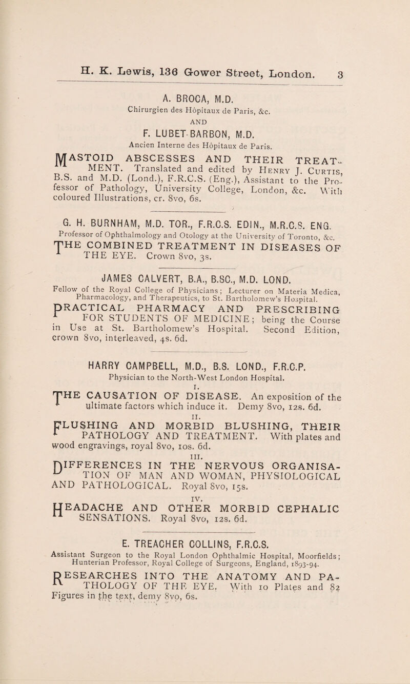 A. BROCA, M.D. Chirurgien des Hopitaux de Paris, &c. AND F. LUBET-BARBON, M.D. Ancien Interne des Hopitaux de Paris. JYJASTOID ABSCESSES AND THEIR TREAT¬ MENT. Translated and edited by Henry J. Curtis. B.S. and M.D. (Lond.), F.R.C.S. (Eng.), Assistant to the Pro¬ fessor of Pathology, University College, London, &c. With coloured Illustrations, cr. 8vo, 6s. G. H. BURNHAM, M.D. TOR., F.R.C.S. EDIN., M.R.C.S. ENG. Professor of Ophthalmology and Otology at the University of Toronto, &c. THE COMBINED TREATMENT IN DISEASES OF THE EYE. Crown 8vo, 3s. JAMES CALVERT, B.A., B.SC., M.D. LOND. Fellow of the Royal College of Physicians; Lecturer on Materia Medica Pharmacology, and Therapeutics, to St. Bartholomew’s Hospital. PRACTICAL PHARMACY AND PRESCRIBING 1 FOR STUDENTS OF MEDICINE; being the Course in Use at St. Bartholomew’s Hospital. Second Edition, crown 8vo, interleaved, 4s. 6d. HARRY CAMPBELL, M.D., B.S. LOND., F.R.C.P. Physician to the North-West London Hospital. I. HE CAUSATION OF DISEASE. An exposition of the ultimate factors which induce it. Demy 8vo, 12s. 6d. II. FLUSHING AND MORBID BLUSHING, THEIR i PATwnr- T PATHOLOGY AND TREATMENT, wood engravings, royal 8vo, 10s. 6d. With plates and hi. DIFFERENCES IN THE NERVOUS ORGANISA- u TION OF MAN AND WOMAN, PHYSIOLOGICAL AND PATHOLOGICAL. Royal 8vo, 15s. IV. IIEADACHE AND OTHER MORBID CEPHALIC SENSATIONS. Royal 8vo, 12s. 6d. E. TREACHER COLLINS, F.R.C.S. Assistant Surgeon to the Royal London Ophthalmic Hospital, Moorfields; Hunterian Professor, Royal College of Surgeons, England, 1893-94. DESEARCHES INTO THE ANATOMY AND PA¬ THOLOGY OF THE EYE. With 10 Plates and 82 Figures in .the text, demy 8vo, 6s.