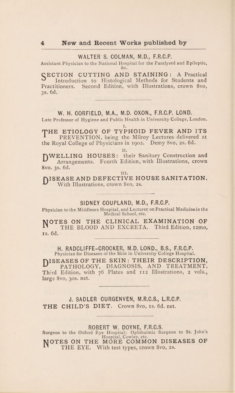 WALTER S. COLMAN, M.D., F.R.C.P. Assistant Physician to the National Hospital for the Paralysed and Epileptic, &c. CECTION CUTTING AND STAINING: A Practical ^ Introduction to Histological Methods for Students and Practitioners. Second Edition, with Illustrations, crown 8vo, 3s. 6d. W. H. CORFIELD, M.A., M.D. OXON., F.R.C.P. LOND. Late Professor of Hygiene and Public Health in University College, London. I. 'THE ETIOLOGY OF TYPHOID FEVER AND ITS -*■ PREVENTION, being the Milroy Lectures delivered at the Royal College of Physicians in 1902. Demy 8vo, 2s. 6d. II. HWELLING HOUSES: their Sanitary Construction and U Arrangements. Fourth Edition, with Illustrations, crown 8vo. 3s. 6d. hi. DISEASE AND DEFECTIVE HOUSE SANITATION. With Illustrations, crown 8vo, 2s. SIDNEY COUPLAND, M.D., F.R.C.P. Physician to the Middlesex Hospital, and Lecturer on Practical Medicine in the Medical School, etc. Notes on the clinical examination of THE BLOOD AND EXCRETA. Third Edition, i2mo, is. 6d. H. RADCLIFFE-CROCKER, M.D. LOND., B.S., F.R.C.P. Physician for Diseases of the Skin in University College Hospital. niSEASES OF THE SKIN : THEIR DESCRIPTION, U PATHOLOGY, DIAGNOSIS, AND TREATMENT. Third Edition, with 76 Plates and 112 Illustrations, 2 vols., large 8vo, 30s. net. J. SADLER CURGENVEN, M.R.C.S., L.R.C.P. THE CHILD’S DIET. Crown 8vo, is. 6d. net. ROBERT W. DOYNE, F.R.C.S. Surgeon to the Oxford Eye Hospital; Ophthalmic Surgeon to St. John’s Hospital, Cowley, etc. 1VJOTES ON THE MORE COMMON DISEASES OF ^ THE EYE. With test types, crown 8vo, 2s.