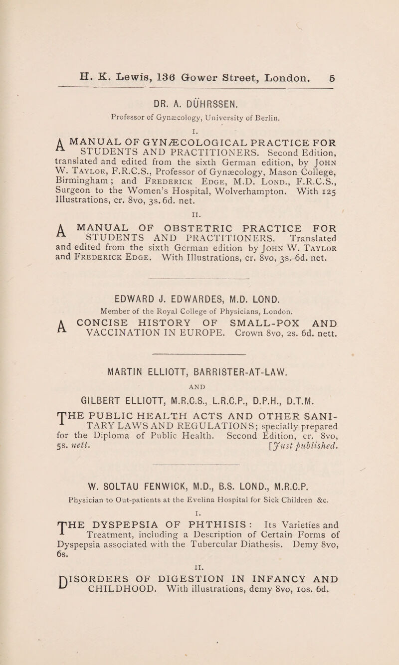 DR. A. DUHRS8EN. Professor of Gynaecology, University of Berlin. I. A MANUAL OF GYNECOLOGICAL PRACTICE FOR ^ STUDENTS AND PRACTITIONERS. Second Edition, translated and edited from the sixth German edition, by John W. Taylor, F.R.C.S., Professor of Gynaecology, Mason College, Birmingham ; and Frederick Edge, M.D. Lond., F.R.C.S., Surgeon to the Women’s Hospital, Wolverhampton. With 125 Illustrations, cr. 8vo, 3s. 6d. net. II. A MANUAL OF OBSTETRIC PRACTICE FOR ** STUDENTS AND PRACTITIONERS. Translated and edited from the sixth German edition by John W. Taylor and Frederick Edge. With Illustrations, cr. 8vo, 3s. 6d. net. EDWARD J. EDWARDE8, M.D. LOND. Member of the Royal College of Physicians, London. A CONCISE HISTORY OF SMALL-POX AND n VACCINATION IN EUROPE. Crown 8vo, 2s. 6d. nett. MARTIN ELLIOTT, BARRISTER-AT-LAW. AND GILBERT ELLIOTT, M.R.C.S., L.R.C.P., D.P.H., D.T.M. 'THE PUBLIC HEALTH ACTS AND OTHER SANI- 1 TARY LAWS AND REGULATIONS; specially prepared for the Diploma of Public Health. Second Edition, cr. 8vo, 5s. nett. \ylist published. W. SOLTAU FENWICK, M.D., B.S. LOND., M.R.C.P. Physician to Out-patients at the Evelina Hospital for Sick Children &c. I. 'THE DYSPEPSIA OF PHTHISIS: Its Varieties and * Treatment, including a Description of Certain Forms of Dyspepsia associated with the Tubercular Diathesis. Demy 8vo, 6s. II. HISORDERS OF DIGESTION IN INFANCY AND CHILDHOOD. With illustrations, demy 8vo, 10s. 6d.