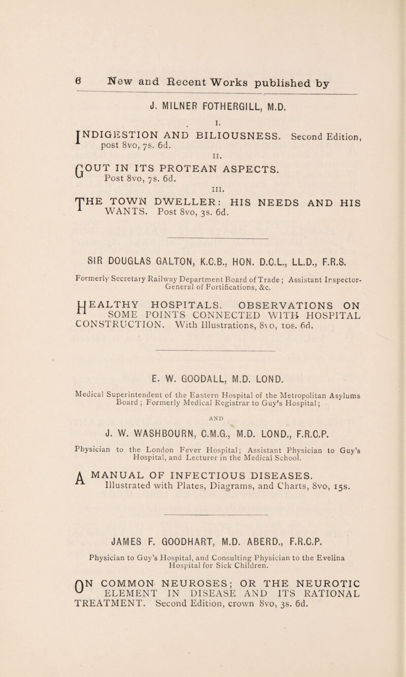 J. MILNER FOTHERGILL, M.D. i. INDIGESTION AND BILIOUSNESS. Second Edition, A post 8vo, 7s. 6d. 11. POUT IN ITS PROTEAN ASPECTS. ^ Post 8vo, 7s. 6d. hi. THE TOWN DWELLER: HIS NEEDS AND HIS A WANTS. Post 8vo, 3s. 6d. SIR DOUGLAS GALTON, K.C.B., HON. D.C.L., LL.D.3 F.R.S. Forinerly Secretary Railway Department Board of Trade ; Assistant Inspector- General of Fortifications, &c. UEALTHY HOSPITALS. OBSERVATIONS ON 11 SOME POINTS CONNECTED WITH HOSPITAL CONSTRUCTION. With Illustrations, 8vo, 10s. hd. E. W. GOODALL, M.D. LOND. Medical Superintendent of the Eastern Hospital of the Metropolitan Asylums Board ; Formerly Medical Registrar to Guy’s Hospital; AND J. W. WASHBOURN, C.M.G., M.D. LOND., F.R.C.P. Physician to the London Fever Hospital; Assistant Physician to Guy’s Hospital, and Lecturer in the Medical School. A MANUAL OF INFECTIOUS DISEASES. Illustrated with Plates, Diagrams, and Charts, 8vo, 15s, JAMES F. GOODHART, M.D. ABERD., F.R.C.P. Physician to Guy’s Hospital, and Consulting Physician to the Evelina Hospital for Sick Children. f)N COMMON NEUROSES; OR THE NEUROTIC W ELEMENT IN DISEASE AND ITS RATIONAL TREATMENT. Second Edition, crown 8vo, 3s. 6d.