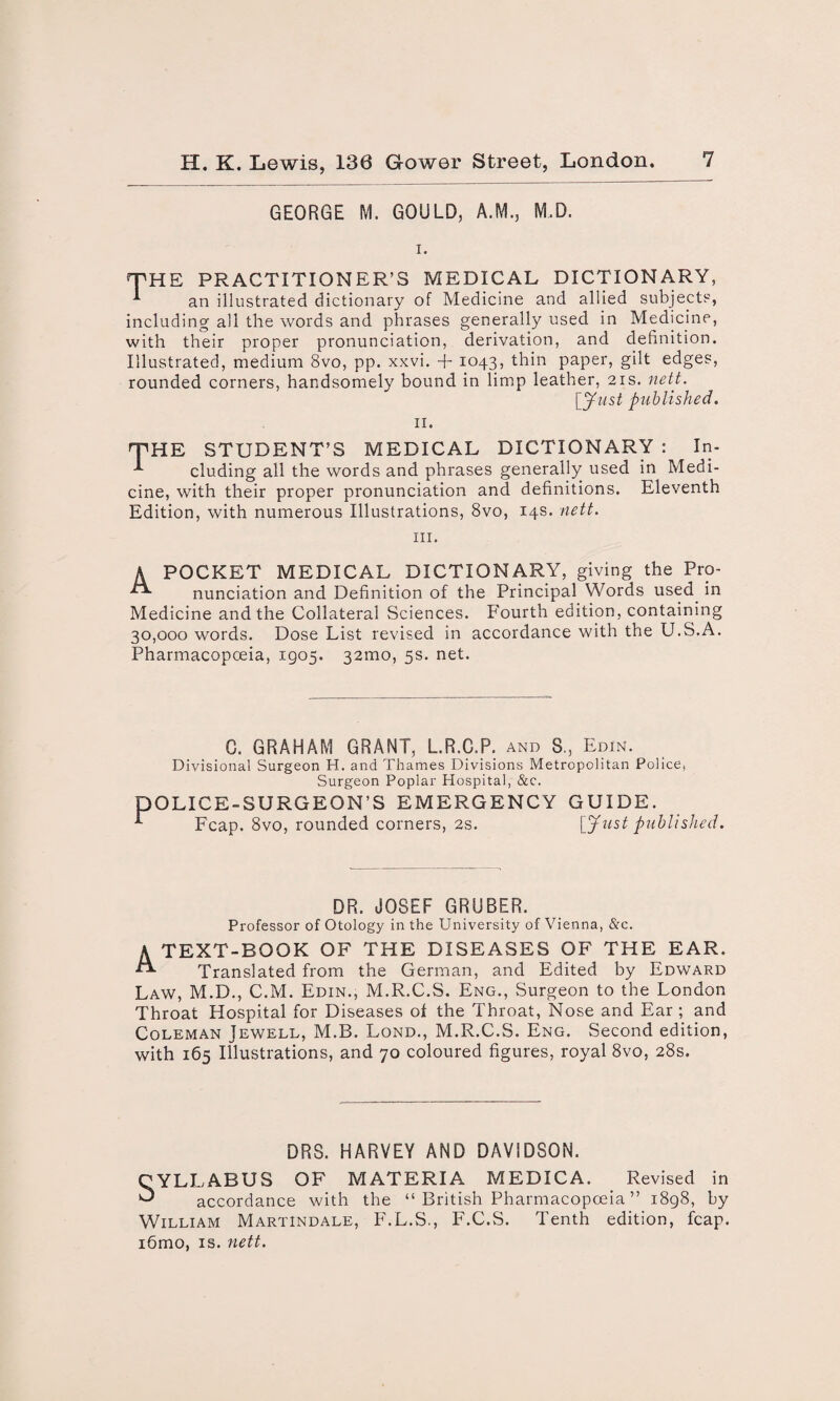 GEORGE M. GOULD, A.M., M.D. THE PRACTITIONER’S MEDICAL DICTIONARY, ^ an illustrated dictionary of Medicine and allied subjects, including all the words and phrases generally used in Medicine, with their proper pronunciation, derivation, and definition. Illustrated, medium 8vo, pp. xxvi. + 1043, thin paper, gilt edges, rounded corners, handsomely bound in limp leather, 21s. nett. [Just published. 11. THE STUDENT’S MEDICAL DICTIONARY : In- ^ eluding all the words and phrases generally used in Medi¬ cine, with their proper pronunciation and definitions. Eleventh Edition, with numerous Illustrations, 8vo, 14s. nett. hi. A POCKET MEDICAL DICTIONARY, giving the Pro- nunciation and Definition of the Principal Words used in Medicine and the Collateral Sciences. Fourth edition, containing 30,000 words. Dose List revised in accordance with the U.S.A. Pharmacopoeia, 1905. 32mo, 5s. net. C. GRAHAM GRANT, L.R.C.P. and S., Edin. Divisional Surgeon H. and Thames Divisions Metropolitan Police, Surgeon Poplar Hospital, &c. DOLICE-SURGEON’S EMERGENCY GUIDE. Fcap. 8vo, rounded corners, 2s. [Just published. DR. JOSEF GRUBER. Professor of Otology in the University of Vienna, &c. A TEXT-BOOK OF THE DISEASES OF THE EAR. Translated from the German, and Edited by Edward Law, M.D., C.M. Edin., M.R.C.S. Eng., Surgeon to the London Throat Hospital for Diseases of the Throat, Nose and Ear ; and Coleman Jewell, M.B. Lond., M.R.C.S. Eng. Second edition, with 165 Illustrations, and 70 coloured figures, royal 8vo, 28s. DRS. HARVEY AND DAVIDSON. OF MATERIA MEDICA. Revised in accordance with the “ British Pharmacopoeia ” 1898, by William Martindale, F.L.S., F.C.S. Tenth edition, fcap. i6mo, is. nett. OYLLABUS ^ n 1