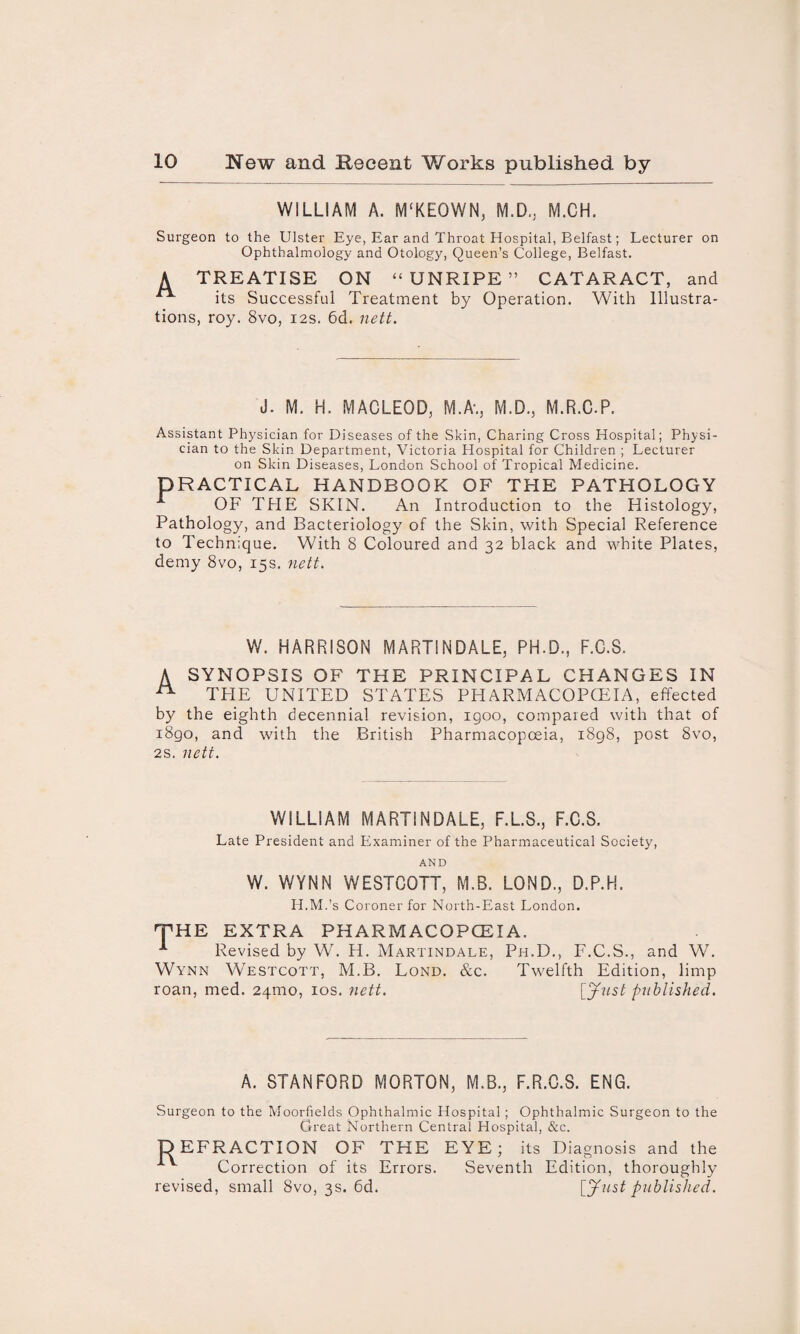 WILLIAM A. M'KEOWN, M.D., M.CH. Surgeon to the Ulster Eye, Ear and Throat Hospital, Belfast; Lecturer on Ophthalmology and Otology, Queen’s College, Belfast. A TREATISE ON “ UNRIPE ” CATARACT, and ^ its Successful Treatment by Operation. With Illustra¬ tions, roy. 8vo, 12s. 6d. nett. J. M. H. MACLEOD, M.A\, M.D., M.R.C.P. Assistant Physician for Diseases of the Skin, Charing Cross Hospital; Physi¬ cian to the Skin Department, Victoria Hospital for Children ; Lecturer on Skin Diseases, London School of Tropical Medicine. PRACTICAL HANDBOOK OF THE PATHOLOGY OF THE SKIN. An Introduction to the Histology, Pathology, and Bacteriology of the Skin, with Special Reference to Technique. With 8 Coloured and 32 black and white Plates, demy 8vo, 15s. nett. W. HARRISON MART1NDALE, PH.D., F.C.S. A SYNOPSIS OF THE PRINCIPAL CHANGES IN A THE UNITED STATES PHARMACOPOEIA, effected by the eighth decennial revision, igoo, compared with that of i8go, and with the British Pharmacopoeia, 1898, post 8vo, 2s. nett. WILLIAM MARTINDALE, F.L.S., F.C.S. Late President and Examiner of the Pharmaceutical Society, AND W. WYNN WESTCOTT, M.B. LOND., D.P.H. H.M.’s Coroner for North-East London. THE EXTRA PHARMACOPOEIA. -*■ Revised by W. H. Martindale, Ph.D., F.C.S., and W. Wynn Westcott, M.B. Lond. &c. Twelfth Edition, limp roan, med. 24mo, 10s. nett. [Just published. A. STANFORD MORTON, M.B., F.R.C.S. ENG. Surgeon to the Moorfields Ophthalmic Hospital ; Ophthalmic Surgeon to the Great Northern Central Hospital, &c. DEFRACTION OF THE EYE; its Diagnosis and the v Correction of its Errors. Seventh Edition, thoroughly revised, small 8vo, 3s. 6d. [Just published.