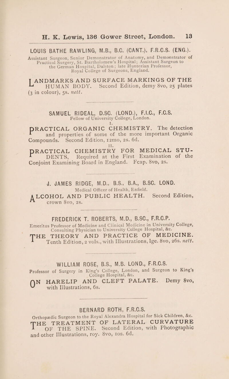 LOUIS BATHE RAWLING, M.B., B.C. (CANT.), F.R.C.S. (ENG.). Assistant Surgeon, Senior Demonstrator of Anatomy, and Demonstrator of Practical Surgery, St. Bartholomew’s Hospital; Assistant Surgeon to the German Hospital, Dalston ; late Hunterian Professor, Royal College of Surgeons, England. T ANDMARKS AND SURFACE MARKINGS OF THE HUMAN BODY. Second Edition, demy 8vo, 25 plates (3 in colour), 5s. nett. SAMUEL RIDEAL, D.SC. (LOND.), F.I.C., F.C.S. Fellow of University College, London. PRACTICAL ORGANIC CHEMISTRY. The detection 1 and properties of some of the more important Organic Compounds. Second Edition, i2mo, 2s. 6d. 11. PRACTICAL CHEMISTRY FOR MEDICAL STU- 1 DENTS, Required at the First Examination of the Conjoint Examining Board in England, heap. 8vo, 2s. J. JAMES RIDGE, M.D., B.S., B.A., B.SC. LOND. Medical Officer of Health, Enfield. LCOHOL AND PUBLIC HEALTH. Second Edition, crown 8vo, 2s. FREDERICK T. ROBERTS, M.D., B.SC., F.R.C.P. Emeritus Professor of Medicine and Clinical Medicine in University College, Consulting Physician to University College Hospital, &c. the THEORY AND PRACTICE OF MEDICINE. 1 Tenth Edition, 2 vols., with Illustrations, lge. 8vo, 26s. nett. WILLIAM ROSE, B.S., M.B. LOND., F.R.C.S. Professor of Surgery in King’s College, London, and Surgeon to King s College Hospital, &c. QN HARELIP AND CLEFT PALATE. Demy 8vo, with Illustrations, 6s. BERNARD ROTH, F.R.C.S. Orthopaedic Surgeon to the Royal Alexandra Hospital for Sick Children, &c. THE treatment of lateral curvature 1 OF THE SPINE. Second Edition, with Photographic and other Illustrations, roy. 8vo, 10s. 6d.