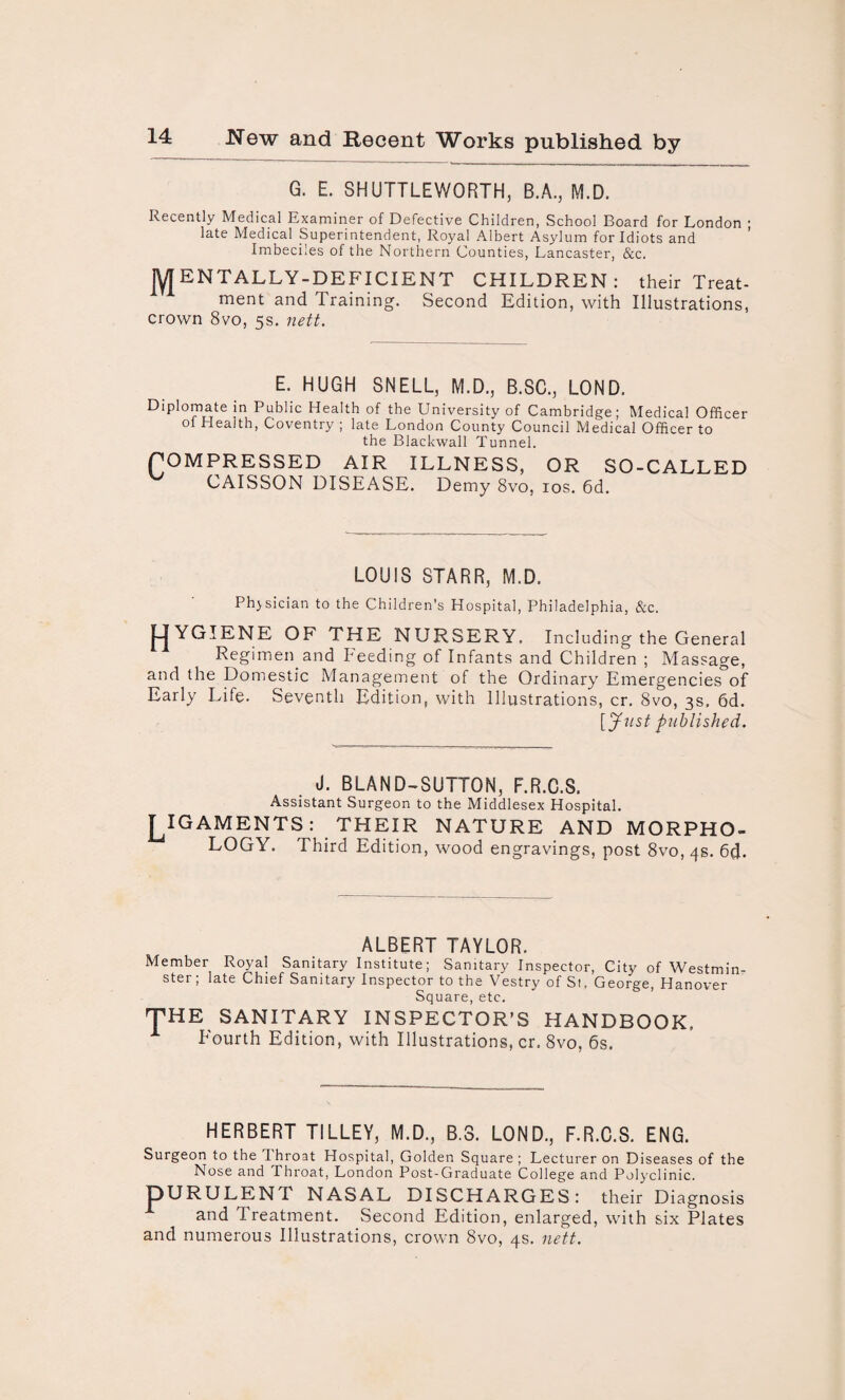 G. E. SHUTTLEWORTH, B.A., M.D. Recently Medical Examiner of Defective Children, School Board for London ; late Medical Superintendent, Royal Albert Asylum for Idiots and Imbeciles of the Northern Counties, Lancaster, &c. JY[EN TALLY-DEFICIENT CHILDREN: their Treat¬ ment and Training. Second Edition, with Illustrations, crown 8vo, 5s. nett. E. HUGH SNELL, M.D., B.SC., LOND. Diplomate in Public Health of the University of Cambridge; Medical Officer Health, Coventry , late London County Council Medical Officer to the Blackwall Tunnel. POMPRESSED AIR ILLNESS, OR SO-CALLED CAISSON DISEASE. Demy 8vo, 10s. 6d. LOUIS STARR, M.D. Phjsician to the Children's Hospital, Philadelphia, &c. J-jYGIENE OF THE NURSERY. Including the General Regimen and Feeding of Infants and Children ; Massage, and the Domestic Management of the Ordinary Emergencies of Early Life. Seventh Edition, with Illustrations, cr. 8vo, 3s, 6d. [Just published. J. BLAND-SUTTON, F.R.C.S. Assistant Surgeon to the Middlesex Hospital. J^IGAMENTS: THEIR NATURE AND MORPHO¬ LOGY. Third Edition, wood engravings, post 8vo, 4s. 64- ALBERT TAYLOR. Member Royal Sanitary Institute; Sanitary Inspector, City of Westmin¬ ster; late Chief Sanitary Inspector to the Vestry of St, George, Hanover Square, etc. THE SANITARY INSPECTOR’S HANDBOOK. Fourth Edition, with Illustrations, cr. 8vo, 6s. HERBERT TILLEY, M.D., B.8. LOND., F.R.C.S. ENG. Surgeon to the 1 hroat Hospital, Golden Square ; Lecturer on Diseases of the Nose and Throat, London Post-Graduate College and Polyclinic. IDURULENT NASAL DISCHARGES: their Diagnosis and Treatment. Second Edition, enlarged, with six Plates and numerous Illustrations, crown 8vo, 4s. nett.