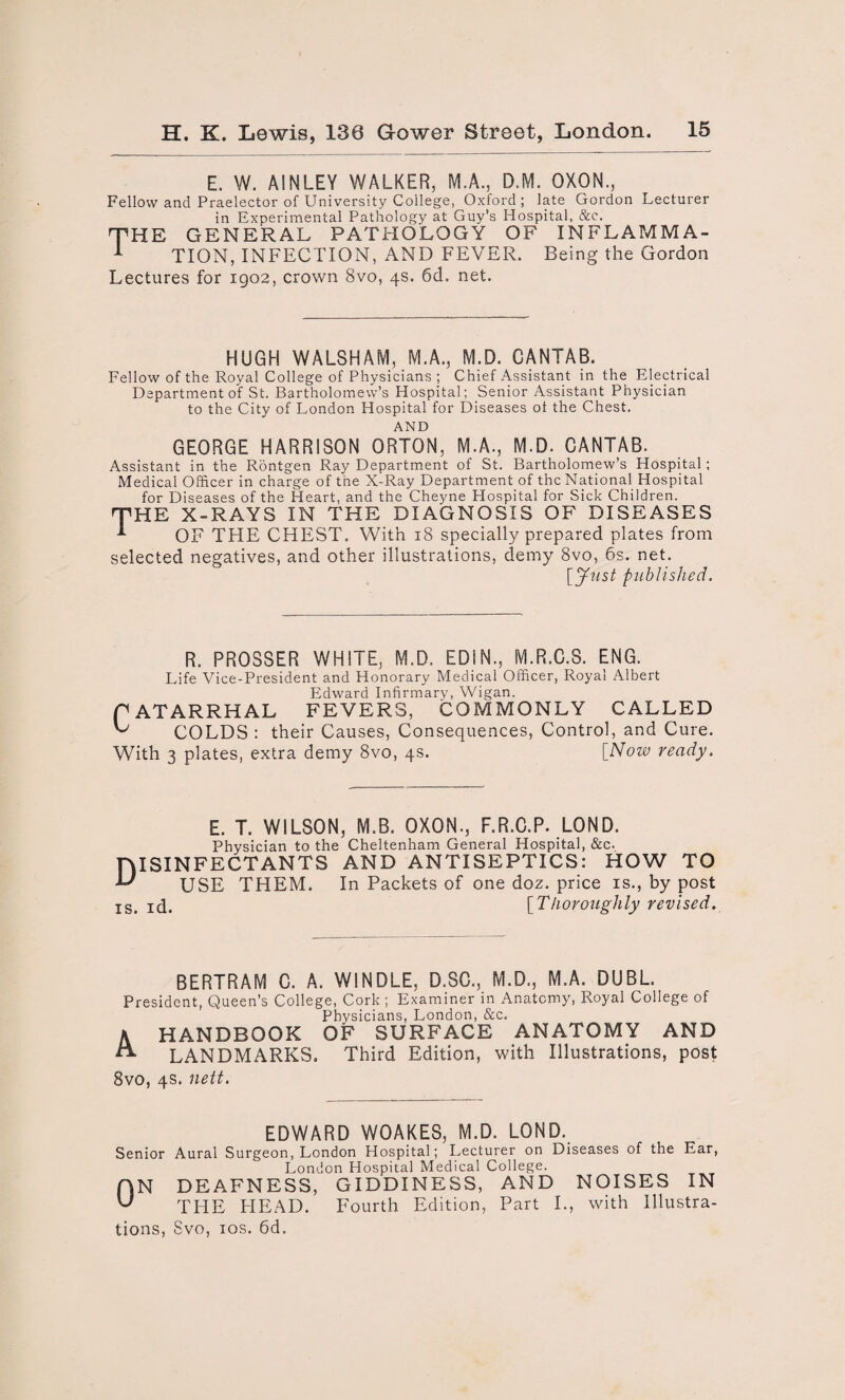 E. W. AINLEY WALKER, M.A., D.M. OXON., Fellow and Praelector of University College, Oxford; late Gordon Lecturer in Experimental Pathology at Guy’s Hospital, &c. THE GENERAL PATHOLOGY OF INF LAMM A- 1 TION, INFECTION, AND FEVER. Being the Gordon Lectures for 1902, crown 8vo, 4s. 6d. net. HUGH WALSHAM, M.A., M.D. CANTAB. Fellow of the Royal College of Physicians ; Chief Assistant in the Electrical Department of St. Bartholomew’s Hospital; Senior Assistant Physician to the City of London Hospital for Diseases ol the Chest. AND GEORGE HARRISON ORTON, M.A., M.D. CANTAB. Assistant in the Rontgen Ray Department of St. Bartholomew’s Hospital; Medical Officer in charge of the X-Ray Department of the National Hospital for Diseases of the Heart, and the Cheyne Hospital for Sick Children. THE X-RAYS IN THE DIAGNOSIS OF DISEASES -*• OF THE CHEST. With 18 specially prepared plates from selected negatives, and other illustrations, demy 8vo, 6s. net. [Just published. R. PROSSER WHITE, M.D. EDIN., M.R.C.S. ENG. Life Vice-President and Honorary Medical Officer, Royal Albert Edward Infirmary, Wigan. CATARRHAL FEVERS, COMMONLY CALLED COLDS : their Causes, Consequences, Control, and Cure. With 3 plates, extra demy 8vo, 4s. [Now ready. E. T. WILSON, M.B. OXON., F.R.C.P. LOND. Physician to the Cheltenham General Hospital, &c. niSINFECTANTS AND ANTISEPTICS: HOW TO -L' USE THEM. In Packets of one doz. price is., by post Is# I(j. [Tkoroughly revised. BERTRAM C. A. WINDLE, D.SC., M.D., M.A. DUBL. President, Queen’s College, Cork ; Examiner in Anatomy, Royal College of Physicians, London, &c. K HANDBOOK OF SURFACE ANATOMY AND LANDMARKS. Third Edition, with Illustrations, post 8vo, 4s. nett. EDWARD WOAKES, M.D. LOND. Senior Aural Surgeon, London Hospital; Lecturer on Diseases of the Ear, London Hospital Medical College. AN DEAFNESS, GIDDINESS, AND NOISES IN U THE HEAD. Fourth Edition, Part I., with Illustra¬ tions, Svo, 10s. 6d.