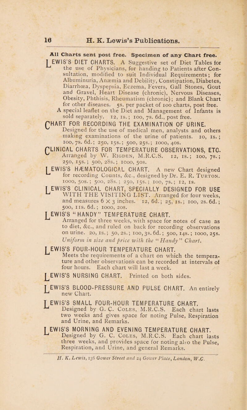 10 H. K. Lewis’s Publications. All Charts sent post free. Specimen of any Chart free. TEWIS’S DIET CHARTS. A Suggestive set of Diet Tables for the use of Physicians, for handing to Patients after Con¬ sultation, modified to suit Individual Requirements; for Albuminuria, Anasmia and Debility, Constipation, Diabetes, Diarrhoea, Dyspepsia, Eczema, Fevers, Gall Stones, Gout and Gravel, Heart Disease (chronic), Nervous Diseases, Obesity, Phthisis, Rheumatism (chronic); and Blank Chart for other diseases. 5s. per packet of 100 charts, post free. A special leaflet on the Diet and Management of Infants is sold separately. 12, is.; 100, 7s. 6d., post free. fHART FOR RECORDING THE EXAMINATION OF URINE. Designed for the use of medical men, analysts and others making examinations of the urine of patients. 10, is. ; 100, 7s. 6d.; 250,15s.; 500,25s.; 1000,40s. rLINICAL CHARTS FOR TEMPERATURE OBSERVATIONS, ETC. Arranged by W. Rigden, M.R.C.S. 12, is.; 100, 7s.; 250, 15s.; 500, 28s.; 1000, 50s. I EWIS’S H/EM ATOLOGICAL CHART. A new Chart designed for recording Counts, &c., designed by Dr. E. R. Turton. 1000, 50s.; 500, 28s. ; 250, 15s.; 100, 7s.; 12, is. I EWIS’S CLINICAL CHART, SPECIALLY DESIGNED FOR USE WI J?H THE VISI1ING LIST. Arranged for four weeks, and measures 6X3 inches. 12, 6d.; 25, is.; 100, 2s. 6d.; 500, ns. 6d.; 1000, 20s. TEWIS’S “ HANDY” TEMPERATURE CHART. Arranged for three weeks, with space for notes of case as to diet, &c., and ruled on back for recording observations on urine. 20, is.; 50, 2s.; 100, 3s. 6d.; 500, 14s.; 1000, 25s. Uniform in size and price with the “Handy Chart. I EWIS’S FOUR-HOUR TEMPERATURE CHART. ^ Meets the requirements of a chart on which the tempera¬ ture and other observation's can be recorded at intervals of four hours. Each chart will last a week. J^EWIS’S NURSING CHART. Printed on both sides. I EWIS’S BLOOD-PRESSURE AND PULSE CHART. An entirely new Chart. T EWIS’S SMALL FOUR-HOUR TEMPERATURE CHART. ^ Designed by G. C. Coles, M.R.C.S. Each chart lasts two weeks and gives space for noting Pulse, Respiration and Urine, and Remarks. T EWIS’S MORNING AND EVENING TEMPERATURE CHART. u Designed by G. C. Coles, M.R.C.S. Each chart lasts three weeks, and provides space for noting also the Pulse, Respiration, and Urine, and general Remarks. H. K. Lewis, 136 Gower Street and 24 Gower Place, London, W,C