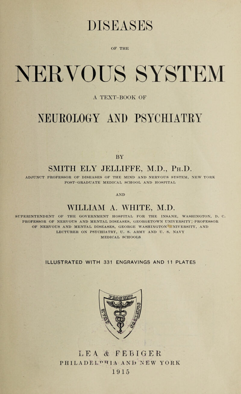 DISEASES OF THE NERVOUS SYSTEM A TEXT-BOOK OF NEUROLOGY AND PSYCHIATRY BY SMITH ELY JELLIFFE, M.D., Ph D. ADJUNCT PROFESSOR OF DISEASES OF THE MIND AND NERVOUS SYSTEM, NEW YORK POST-GRADUATE MEDICAL SCHOOL AND HOSPITAL AND WILLIAM A. WHITE, M.D. SUPERINTENDENT OF THE GOVERNMENT HOSPITAL FOR THE INSANE, WASHINGTON, D. C. PROFESSOR OF NERVOUS AND MENTAL DISEASES, GEORGETOWN UNIVERSITY; PROFESSOR OF NERVOUS AND MENTAL DISEASES, GEORGE WASHINGTON UNIVERSITY, AND LECTURER ON PSYCHIATRY, U. S. ARMY AND U. S. NAVY MEDICAL SCHOOLS ILLUSTRATED WITH 331 ENGRAVINGS AND 11 PLATES L E 4 A FEE!G E R PHILADELPHIA AND NEW YORK 1915