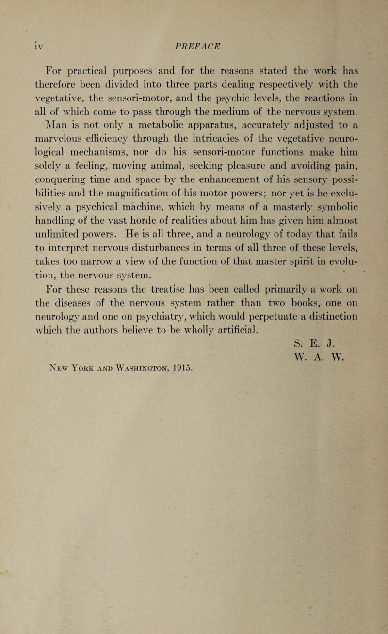 For practical purposes and for the reasons stated the work has therefore been divided into three parts dealing respectively with the vegetative, the sensori-motor, and the psychic levels, the reactions in all of which come to pass through the medium of the nervous system. Man is not only a metabolic apparatus, accurately adjusted to a marvelous efficiency through the intricacies of the vegetative neuro¬ logical mechanisms, nor do his sensori-motor functions make him solely a feeling, moving animal, seeking pleasure and avoiding pain, conquering time and space by the enhancement of his sensory possi¬ bilities and the magnification of his motor powers; nor yet is he exclu¬ sively a psychical machine, which by means of a masterly symbolic handling of the vast horde of realities about him has given him almost unlimited powers. He is all three, and a neurology of today that fails to interpret nervous disturbances in terms of all three of these levels, takes too narrow a view of the function of that master spirit in evolu¬ tion, the nervous system. For these reasons the treatise has been called primarily a work on the diseases of the nervous system rather than two books, one on neurology and one on psychiatry, which would perpetuate a distinction which the authors believe to be wholly artificial. S. E. J. W. A. W. New York and Washington, 1915.