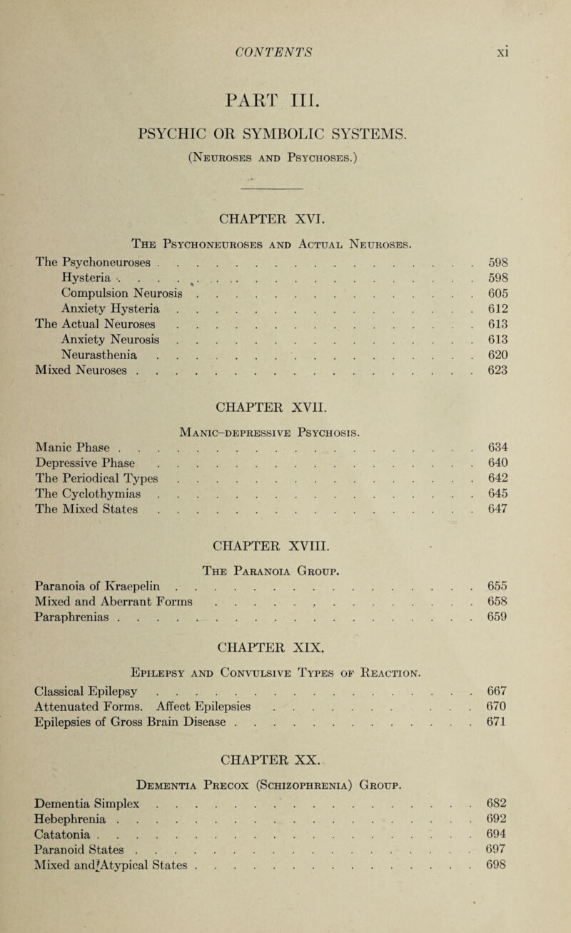 PART III. PSYCHIC OR SYMBOLIC SYSTEMS. (Neuroses and Psychoses.) CHAPTER XVI. The Psychoneuroses and Actual Neuroses. The Psychoneuroses.598 Hysteria •. . . 598 Compulsion Neurosis.605 Anxiety Hysteria.612 The Actual Neuroses.613 Anxiety Neurosis.613 Neurasthenia. 620 Mixed Neuroses.623 CHAPTER XVII. Manic-depressive Psychosis. Manic Phase.634 Depressive Phase.640 The Periodical Types.642 The Cyclothymias.645 The Mixed States.647 CHAPTER XVIII. The Paranoia Group. Paranoia of Kraepelin.655 Mixed and Aberrant Forms...658 Paraphrenias.659 CHAPTER XIX. Epilepsy and Convulsive Types of Reaction. Classical Epilepsy.667 Attenuated Forms. Affect Epilepsies. ... 670 Epilepsies of Gross Brain Disease.671 CHAPTER XX. Dementia Precox (Schizophrenia) Group. Dementia Simplex.682 Hebephrenia.692 Catatonia.694 Paranoid States.697 Mixed andfAtypical States.698