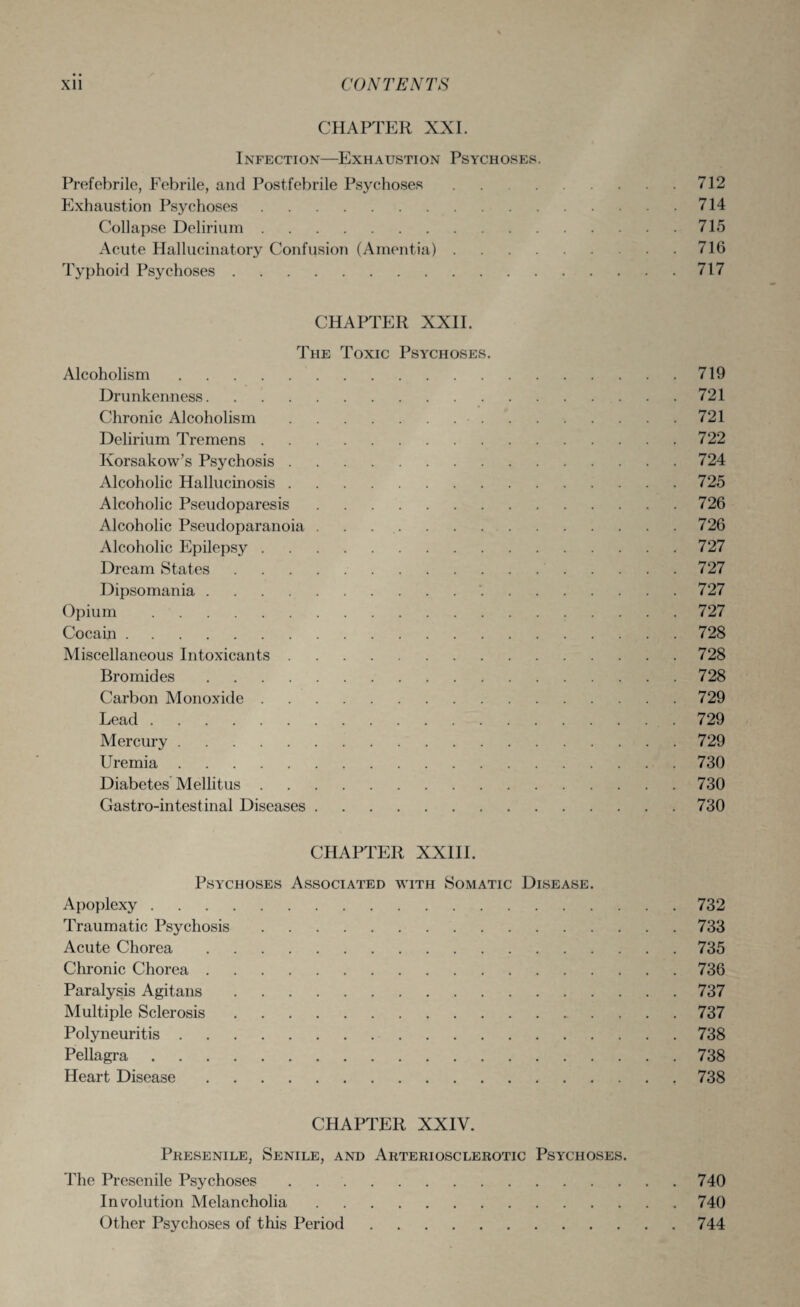 CHAPTER XXI. Infection—Exhaustion Psychoses. Prefebrile, Febrile, and Postfebrile Psychoses.712 Exhaustion Psychoses.714 Collapse Delirium.715 Acute Hallucinatory Confusion (Amentia).716 Typhoid Psychoses.717 CHAPTER XXII. The Toxic Psychoses. Alcoholism.719 Drunkenness.721 Chronic Alcoholism. 721 Delirium Tremens.722 Korsakow’s Psychosis.724 Alcoholic Hallucinosis.725 Alcoholic Pseudoparesis.726 Alcoholic Pseudoparanoia ..726 Alcoholic Epilepsy.727 Dream States.727 Dipsomania. 727 Opium.727 Cocain.728 Miscellaneous Intoxicants.728 Bromides.728 Carbon Monoxide.729 Lead.729 Mercury.729 Uremia.730 Diabetes Mellitus.730 Gastro-intestinal Diseases.730 CHAPTER XXIII. Psychoses Associated with Somatic Disease. Apoplexy. Traumatic Psychosis. Acute Chorea. Chronic Chorea. Paralysis Agitans. Multiple Sclerosis.. Polyneuritis. Pellagra. Heart Disease. 732 733 735 736 737 737 738 738 738 CHAPTER XXIV. Presenile, Senile, and Arteriosclerotic Psychoses. The Presenile Psychoses.740 Involution Melancholia.740 Other Psychoses of this Period.744