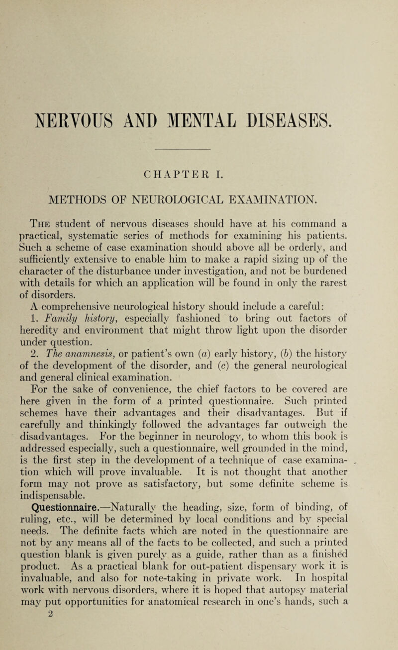 NERVOUS AND MENTAL DISEASES. CHAPTER I. METHODS OF NEUROLOGICAL EXAMINATION. The student of nervous diseases should have at his command a practical, systematic series of methods for examining his patients. Such a scheme of case examination should above all be orderly, and sufficiently extensive to enable him to make a rapid sizing up of the character of the disturbance under investigation, and not be burdened with details for which an application will be found in only the rarest of disorders. A comprehensive neurological history should include a careful: 1. Family history, especially fashioned to bring out factors of heredity and environment that might throw light upon the disorder under question. 2. The anamnesis, or patient’s own (a) early history, (6) the history of the development of the disorder, and (c) the general neurological and general clinical examination. For the sake of convenience, the chief factors to be covered are here given in the form of a printed questionnaire. Such printed schemes have their advantages and their disadvantages. But if carefully and thinkingly followed the advantages far outweigh the disadvantages. For the beginner in neurology, to whom this book is addressed especially, such a questionnaire, well grounded in the mind, is the first step in the development of a technique of case examina- . tion which will prove invaluable. It is not thought that another form may not prove as satisfactory, but some definite scheme is indispensable. Questionnaire.—Naturally the heading, size, form of binding, of ruling, etc., will be determined by local conditions and by special needs. The definite facts which are noted in the questionnaire are not by any means all of the facts to be collected, and such a printed question blank is given purely as a guide, rather than as a finished product. As a practical blank for out-patient dispensary work it is invaluable, and also for note-taking in private work. In hospital work with nervous disorders, where it is hoped that autopsy material may put opportunities for anatomical research in one’s hands, such a 2