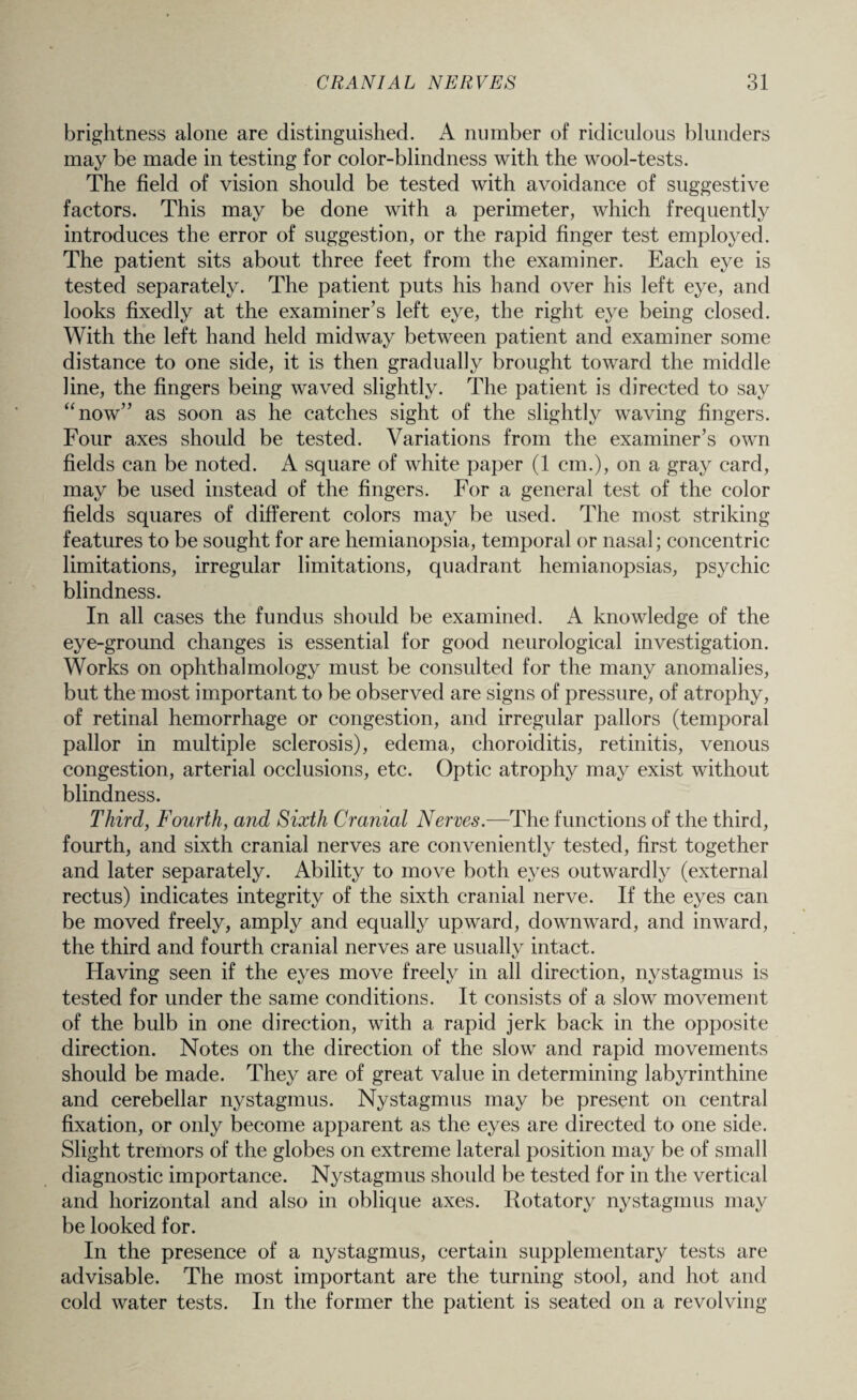 brightness alone are distinguished. A number of ridiculous blunders may be made in testing for color-blindness with the wool-tests. The field of vision should be tested with avoidance of suggestive factors. This may be done with a perimeter, which frequently introduces the error of suggestion, or the rapid finger test employed. The patient sits about three feet from the examiner. Each eye is tested separately. The patient puts his hand over his left eye, and looks fixedly at the examiner’s left eye, the right eye being closed. With the left hand held midway between patient and examiner some distance to one side, it is then gradually brought toward the middle line, the fingers being waved slightly. The patient is directed to say “now” as soon as he catches sight of the slightly waving fingers. Four axes should be tested. Variations from the examiner’s own fields can be noted. A square of white paper (1 cm.), on a gray card, may be used instead of the fingers. For a general test of the color fields squares of different colors may be used. The most striking features to be sought for are hemianopsia, temporal or nasal; concentric limitations, irregular limitations, quadrant hemianopsias, psychic blindness. In all cases the fundus should be examined. A knowledge of the eye-ground changes is essential for good neurological investigation. Works on ophthalmology must be consulted for the many anomalies, but the most important to be observed are signs of pressure, of atrophy, of retinal hemorrhage or congestion, and irregular pallors (temporal pallor in multiple sclerosis), edema, choroiditis, retinitis, venous congestion, arterial occlusions, etc. Optic atrophy may exist without blindness. Third, Fourth, and Sixth Cranial Nerves.—The functions of the third, fourth, and sixth cranial nerves are conveniently tested, first together and later separately. Ability to move both eyes outwardly (external rectus) indicates integrity of the sixth cranial nerve. If the eyes can be moved freely, amply and equally upward, downward, and inward, the third and fourth cranial nerves are usually intact. Having seen if the eyes move freely in all direction, nystagmus is tested for under the same conditions. It consists of a slow movement of the bulb in one direction, with a rapid jerk back in the opposite direction. Notes on the direction of the slow and rapid movements should be made. They are of great value in determining labyrinthine and cerebellar nystagmus. Nystagmus may be present on central fixation, or only become apparent as the eyes are directed to one side. Slight tremors of the globes on extreme lateral position may be of small diagnostic importance. Nystagmus should be tested for in the vertical and horizontal and also in oblique axes. Rotatory nystagmus may be looked for. In the presence of a nystagmus, certain supplementary tests are advisable. The most important are the turning stool, and hot and cold water tests. In the former the patient is seated on a revolving