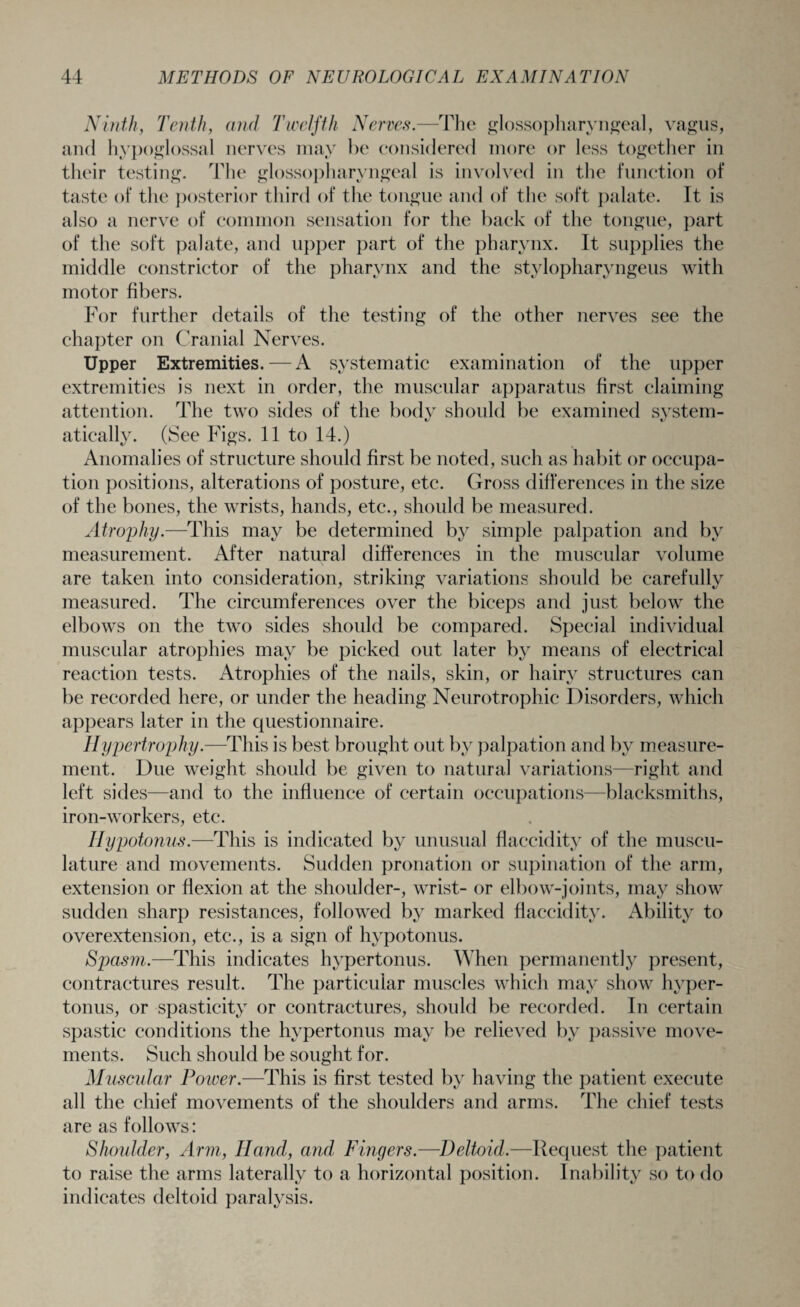 Ninth, Tenth, and Twelfth Nerves.—The glossopharyngeal, vagus, and hypoglossal nerves may be considered more or less together in their testing. The glossopharyngeal is involved in the function of taste of the posterior third of the tongue and of the soft palate. It is also a nerve of common sensation for the back of the tongue, part of the soft palate, and upper part of the pharynx. It supplies the middle constrictor of the pharynx and the stylopharyngeus with motor fibers. For further details of the testing of the other nerves see the chapter on Cranial Nerves. Upper Extremities. — A systematic examination of the upper extremities is next in order, the muscular apparatus first claiming attention. The two sides of the body should be examined system¬ atically. (See Figs. 11 to 14.) Anomalies of structure should first be noted, such as habit or occupa¬ tion positions, alterations of posture, etc. Gross differences in the size of the bones, the wrists, hands, etc., should be measured. Atrophy.—'This may be determined by simple palpation and by measurement. After natural differences in the muscular volume are taken into consideration, striking variations should be carefully measured. The circumferences over the biceps and just below the elbows on the two sides should be compared. Special individual muscular atrophies may be picked out later by means of electrical reaction tests. Atrophies of the nails, skin, or hairy structures can be recorded here, or under the heading Neurotrophic Disorders, which appears later in the questionnaire. Hypertrophy.—This is best brought out by palpation and by measure¬ ment. Due weight should be given to natural variations—right and left sides—and to the influence of certain occupations—blacksmiths, iron-workers, etc. Hypotonus.—This is indicated by unusual flaccidity of the muscu¬ lature and movements. Sudden pronation or supination of the arm, extension or flexion at the shoulder-, wrist- or elbow-joints, may show sudden sharp resistances, followed by marked flaccidity. Ability to overextension, etc., is a sign of hypotonus. Spasm.—This indicates hypertonus. When permanently present, contractures result. The particular muscles which may show hyper¬ tonus, or spasticity or contractures, should be recorded. In certain spastic conditions the hvpertonus may be relieved by passive move¬ ments. Such should be sought for. Muscular Poiver.—This is first tested by having the patient execute all the chief movements of the shoulders and arms. The chief tests are as follows: Shoulder, Arm, Hand, and Fingers.—Deltoid.—Request the patient to raise the arms laterally to a horizontal position. Inability so to do indicates deltoid paralysis.