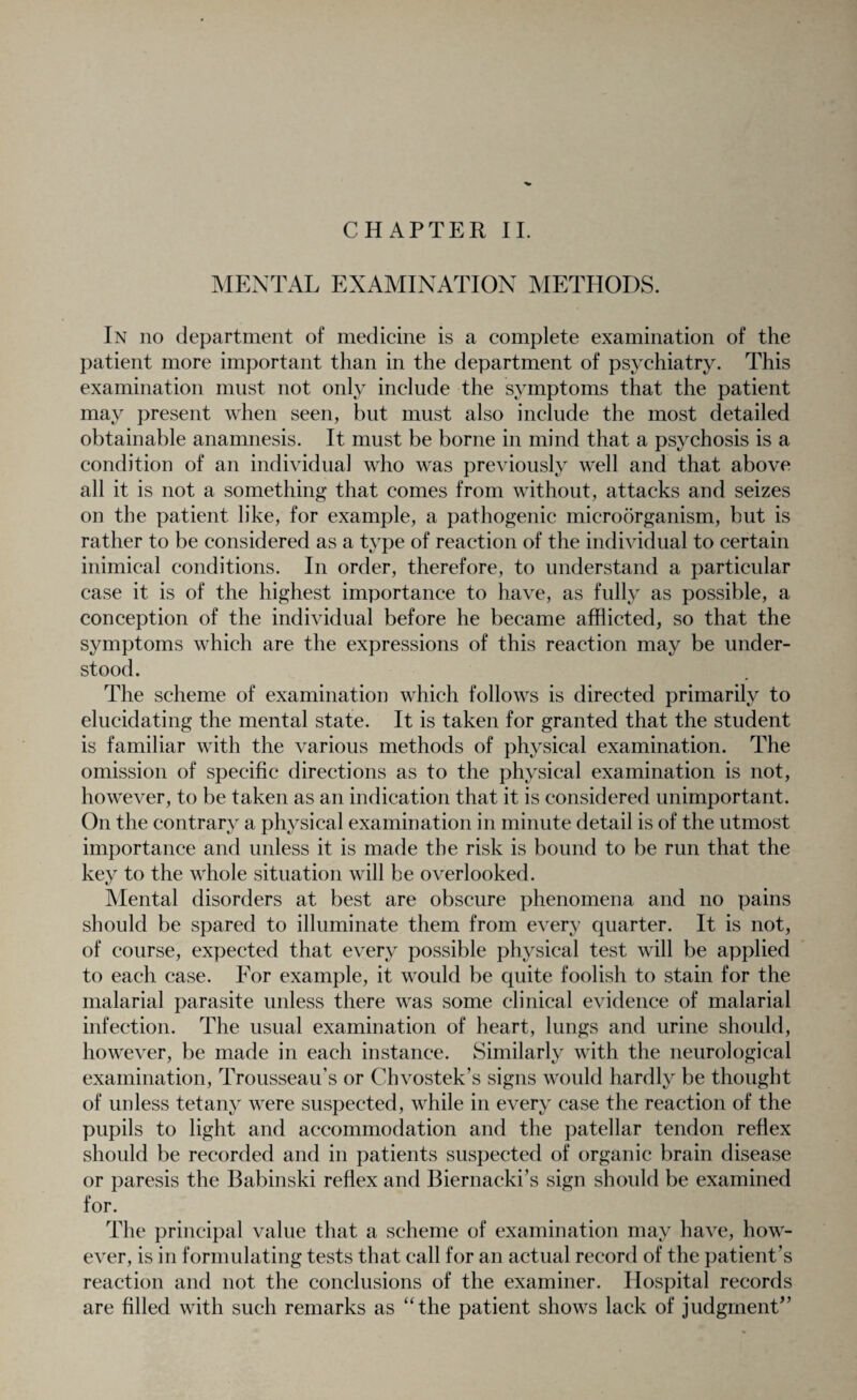 CHAPTER II. MENTAL EXAMINATION METHODS. In no department of medicine is a complete examination of the patient more important than in the department of psychiatry. This examination must not only include the symptoms that the patient may present when seen, but must also include the most detailed obtainable anamnesis. It must be borne in mind that a psychosis is a condition of an individual who was previously well and that above all it is not a something that comes from without, attacks and seizes on the patient like, for example, a pathogenic microorganism, but is rather to be considered as a type of reaction of the individual to certain inimical conditions. In order, therefore, to understand a particular case it is of the highest importance to have, as fully as possible, a conception of the individual before he became afflicted, so that the symptoms which are the expressions of this reaction may be under¬ stood. The scheme of examination which follows is directed primarily to elucidating the mental state. It is taken for granted that the student is familiar with the various methods of physical examination. The omission of specific directions as to the physical examination is not, however, to be taken as an indication that it is considered unimportant. On the contrary a physical examination in minute detail is of the utmost importance and unless it is made the risk is bound to be run that the key to the whole situation will be overlooked. Mental disorders at best are obscure phenomena and no pains should be spared to illuminate them from every quarter. It is not, of course, expected that every possible physical test will be applied to each case. For example, it would be quite foolish to stain for the malarial parasite unless there was some clinical evidence of malarial infection. The usual examination of heart, lungs and urine should, however, be made in each instance. Similarly with the neurological examination, Trousseau’s or Chvostek’s signs would hardly be thought of unless tetany were suspected, while in every case the reaction of the pupils to light and accommodation and the patellar tendon reflex should be recorded and in patients suspected of organic brain disease or paresis the Babinski reflex and Biernacki’s sign should be examined for. The principal value that a scheme of examination may have, how¬ ever, is in formulating tests that call for an actual record of the patient’s reaction and not the conclusions of the examiner. Hospital records are filled with such remarks as “the patient shows lack of judgment”