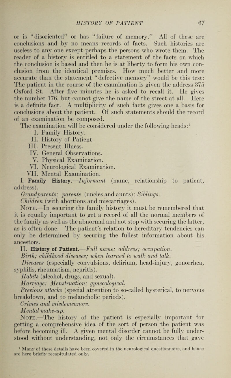 or is “disoriented” or has “failure of memory.” All of these are conclusions and by no means records of facts. Such histories are useless to any one except perhaps the persons who wrote them. The reader of a history is entitled to a statement of the facts on which the conclusion is based and then he is at liberty to form his own con¬ clusion from the identical premises. How much better and more accurate than the statement “defective memory” would be this test: The patient in the course of the examination is given the address 375 Oxford St. After five minutes he is asked to recall it. He gives the number 176, but cannot give the name of the street at all. Here is a definite fact. A multiplicity of such facts gives one a basis for conclusions about the patient. Of such statements should the record of an examination be composed. The examination will be considered under the following heads:1 1. Family History. II. History of Patient. III. Present Illness. IV. General Observations. V. Physical Examination. VI. Neurological Examination. VII. Mental Examination. I. Family History.—Informant (name, relationship to patient, address). Grandparents; parents (uncles and aunts); Siblings. Children (with abortions and miscarriages). Note.—In securing the family history it must be remembered that it is equally important to get a record of all the normal members of the family as well as the abnormal and not stop with securing the latter, as is often done. The patient’s relation to hereditary tendencies can only be determined by securing the fullest information about his ancestors. II. History of Patient.—Full name: address; occupation. Birth; childhood diseases; when learned to walk and talk. Diseases (especially convulsions, delirium, head-injury, gonorrhea, syphilis, rheumatism, neuritis). Habits (alcohol, drugs, and sexual). Marriage: Menstruation; gynecological. Previous attacks (special attention to so-called hysterical, to nervous breakdown, and to melancholic periods). Crimes and misdemeanors. Mental make-up. Note.—The history of the patient is especially important for getting a comprehensive idea of the sort of person the patient was before becoming ill. A given mental disorder cannot be fully under¬ stood without understanding, not only the circumstances that gave 1 Many of these details have been eovered in the neurological questionnaire, and hence are here briefly recapitulated only.