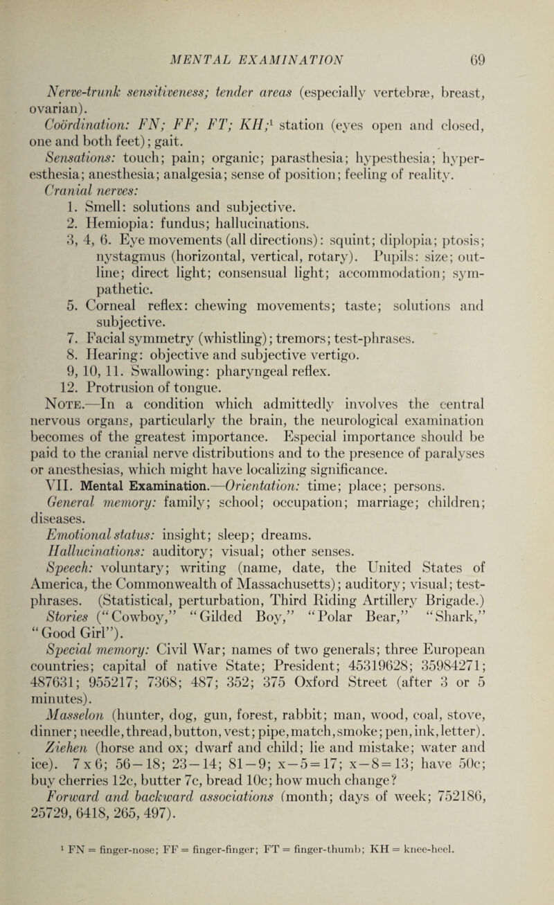 Nerve-trunk sensitiveness; tender areas (especially vertebne, breast, ovarian). Coordination: FN; FF; FT; KH;l station (eyes open and closed, one and both feet); gait. Sensations: touch; pain; organic; parasthesia; hypesthesia; hyper¬ esthesia; anesthesia; analgesia; sense of position; feeling of reality. Cranial nerves: 1. Smell: solutions and subjective. 2. Hemiopia: fundus; hallucinations. 3. 4, 6. Eye movements (all directions): squint; diplopia; ptosis; nystagmus (horizontal, vertical, rotary). Pupils: size; out¬ line; direct light; consensual light; accommodation; sym¬ pathetic. 5. Corneal reflex: chewing movements; taste; solutions and subjective. 7. Facial symmetry (whistling); tremors; test-phrases. 8. Hearing: objective and subjective vertigo. 9. 10,11. Swallowing: pharyngeal reflex. 12. Protrusion of tongue. Note.—In a condition which admittedly involves the central nervous organs, particularly the brain, the neurological examination becomes of the greatest importance. Especial importance should be paid to the cranial nerve distributions and to the presence of paralyses or anesthesias, which might have localizing significance. VII. Mental Examination.—Orientation: time; place; persons. General memory: family; school; occupation; marriage; children; diseases. Emotional status: insight; sleep; dreams. Hallucinations: auditory; visual; other senses. Speech: voluntary; writing (name, date, the United States of America, the Commonwealth of Massachusetts); auditory; visual; test- phrases. (Statistical, perturbation, Third Riding Artillery Brigade.) Stories (“Cowboy,” “Gilded Boy,” “Polar Bear,”' “Shark,” “Good Girl”). Special memory: Civil War; names of two generals; three European countries; capital of native State; President; 45319628; 35984271; 487631; 955217; 7368; 487; 352; 375 Oxford Street (after 3 or 5 minutes). Masselon (hunter, dog, gun, forest, rabbit; man, wood, coal, stove, dinner; needle, thread, button, vest; pipe, match, smoke; pen, ink,letter). Ziehen (horse and ox; dwarf and child; lie and mistake; water and ice). 7x6; 56-18; 23-14; 81-9; x-5 = 17; x-8=13; have 50c; buy cherries 12c, butter 7c, bread 10c; how much change? Forward and backward associations (month; days of week; 752186, 25729, 6418, 265, 497). 1 FN = finger-nose; FF = finger-finger; FT = finger-thumb; KH = knee-heel.